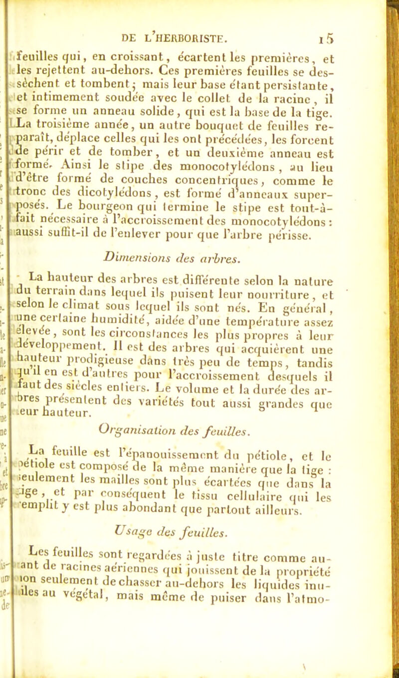 feuilles qui, en croissant, e'cartent les premières, et les rejettent au-dehors. Ces premières feuilles se des- séchent et tombent; mais leur base e'tant persistante, et intimement soudée avec le collet de la racine , il se forme un anneau solide, qui est la base de la tige. LLa troisième anne'e, un autre bouquet de feuilles re- paraît, déplace celles qui les ont précédées, les forcent de périr et de tomber, et un deuxième anneau est formé. Ainsi le stipe des monocotylédons , au lieu d'être formé de couches concentriques, comme le Ironc des dicotylédons , est formé d'anneaux super- posés. Le bourgeon qui termine le stipe est tout-à- .îait nécessaire à l'accroissement des monocotylédons: aussi suffit-il de l'enlever pour que l'arbre périsse. Dimensions des arbres. La hauteur des arbres est différente selon la nature du terrain dans lequel ils puisent leur nourriture, et selon le climat sous lequel ils sont nés. En général, une certaine humidité, aidée d'une température assez élevée, sont les circonstances les plus propres à leur développement. Il est des arbres qui acquièrent une hauteur prodigleuse dans très peu de temps, tandis .qu il en est d autres pour l'accroissement desquels il Jaut des siècles entiers. Le volume et la durée des ar- bres présentent des variétés tout aussi grandes que .eur hauteur. ° n Organisation des feuilles. La feuille est l'épanouissement du pétiole, et le letiole est composé de la même manière que la tige : leulement les mailles sont plus écartées que dans la Jge, et par conséquent le tissu cellulaire qui les emplit y est plus abondant que partout ailleurs. Usage des feuilles. Les feuilles sont regardées à juste titre comme all- ant de racines aériennes qui jouissent de la propriété ■on seulement de chasser au-dehors les liquides inu- ■uesau végétal, mais même de puiser dans l'atmo-