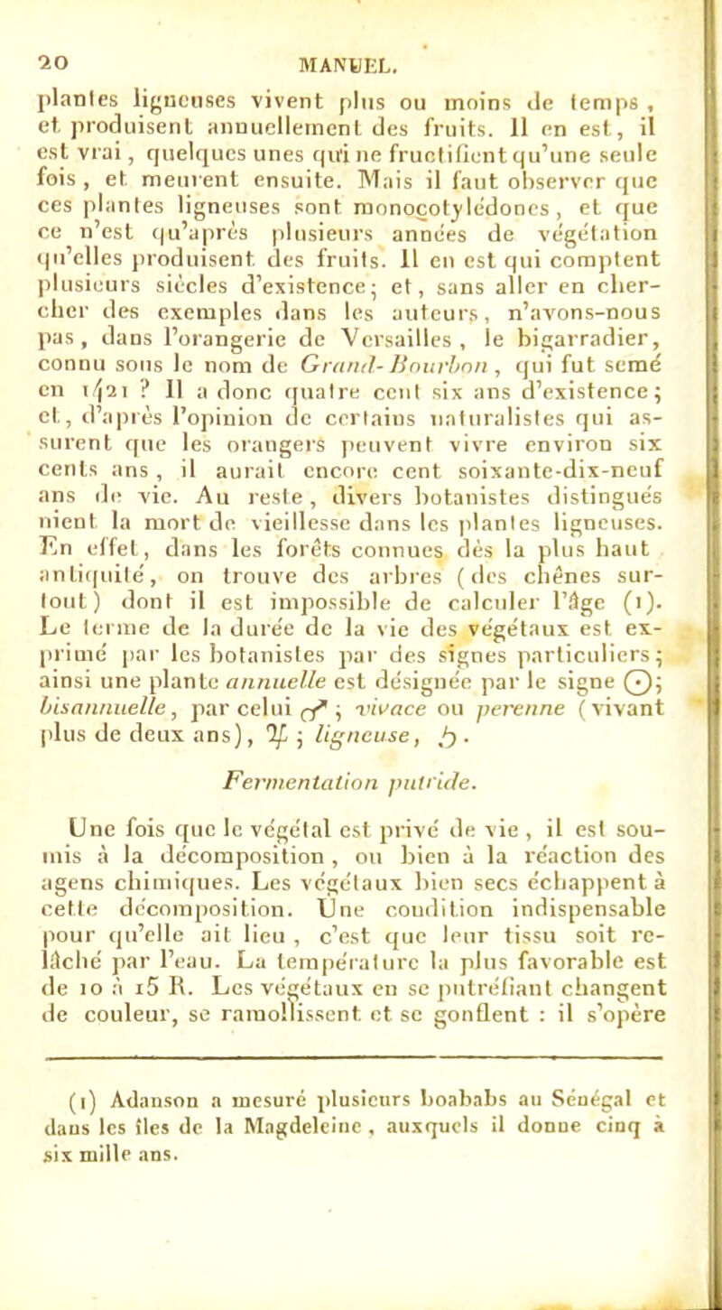 planles ligueuses vivent plus ou moins de temps , et. produisent annuellement des fruits. 11 en est, il est vrai, quelques unes qui ne fructifient qu'une seule fois, et. meurent ensuite. Mais il faut observer que ces plantes ligneuses sont roonoçol vlédones , et que ce n'est qu'après plusieurs années de végétation qu'elles produisent, des fruits. 11 en est qui comptent plusieurs siècles d'existence; et, sans aller en cher- cher des exemples dans les auteurs, n'avons-nous pas, dans l'orangerie de Versailles, le bigarradier, connu sous le nom de Grand- Hnurbnn , qui fut semé en 1^21 ? 11 a donc quatre cent six ans d'existence; et, d'après l'opinion de certains naturalistes qui as- surent que les orangers peuvent vivre environ six cents ans , il aurait encore cent soixante-dix-neuf ans de vie. Au reste, divers botanistes distingués nient la mort de vieillesse dans les plantes ligneuses. En effet, dans les forêts connues dès la plus haut antiquité', on trouve des arbres (des chênes sur- tout) dont il est impossible de calculer l'âge (i). Le terme de la durée de la vie des végétaux est ex- primé par les botanistes par des signes particuliers; ainsi une plante annuelle est désignée par le signe Q; bisannuelle, par celui ef ; vivace ou perenne (vivant plus de deux ans), If ; ligneuse, . Fermentation putride. Une fois que le végétal est privé de vie , il est sou- mis à la décomposition , ou bien à la réaction des agens chimiques. Les végétaux bien secs échappent à cette décomposition. Une coudition indispensable pour qu'elle ait lieu , c'est que leur tissu soit re- lâché par l'eau. La température la plus favorable est de 10 à i5 R. Les végétaux en se putréfiant changent de couleur, se ramollissent et se gonflent : il s'opère (l) Adanson a mesuré plusieurs boababs au Sénégal et dans les îles de la Mngdcleinc , auxquels il donne cinq à six mille ans.