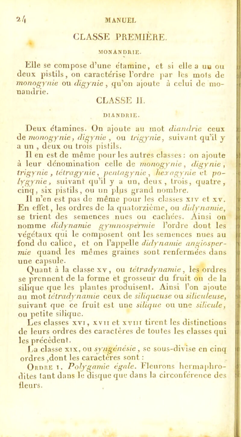 CLASSE PREMIÈRE MONANDIUE. Elle se compose d'une étamine, et si elle a uu ou deux pistils, on caractérise l'ordre par les mois de monogynie ou digynie, qu'on ajoute à celui de mo- nandrie, CLASSE 11. DIANDRIE. Deux étamines. On ajoute au mot diandrie ceux de monogynie, digynie , ou irigynie, suivant qu'il y a un , deux ou trois pistils. Il en est de même pour les autres classes : on ajoute à leur dénomination celle de monogynie, digynie, irigynie , tétragynie, penlagynie , lier af^y nie et pn- lygynie, suivant qu'il y a un, deux, trois, quatre, cinq, six pistils, ou un plus grand nombre. Il n'en est pas de même pour les classes XIV et xv. En effet, les ordres de la quatorzième, ou didynantie, se trient des semences nues ou cachées. Ainsi on nomme didy nantie gymnospèrniie l'ordre dont les végétaux qui le composent ont les semences nues au fond du calice, et on l'appelle didynamie angiosper- mic quand les mêmes graines sont renferme^ dans une capsule. Quant à la classe xv, ou lélradynamie, les ordres se prennent de la forme et grosseur du fruit ou de la silique que les plantes produisent. Ainsi l'on a|outc au mot lélradynamie ceux de siliqueuse ou siticit/etise, suivant que ce fruit est une silique ou une silicide, ou petite silique. Les classes xvi, xvn et xvm tirent les distinctions de leurs ordres des caractères de toutes les classes qui les précèdent. La classe xix.ou syngénésie, se sous-divi.se en cinq ordres ,dont les caractères sont : OrtnnE i. Polygamie égale. Fleurons hermaphro- dites tant dans le disque que dans la circonférence des lleurs.