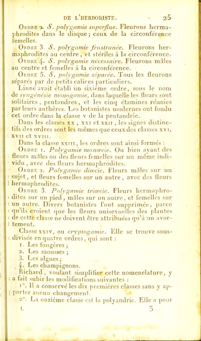 Ordre a. S. polygamie superflue. Fleurons herma- phrodites dans le disque ; ceux de la circonférence i'emelles. Ordre 3. S. polygamie fruslranée. Fleurons her- maphrodites au centre , et stériles à la circonférence. Ordre l\. S. polygamie nécessaire. Fleurons railles au ceutre et femelles à la circonférence. Ordre 5. S. polygamie séparée. Tous les fleurons séparés par de petits calices particuliers. Linné avait établi un sixième ordre, sous le nom de syngénésie monogamie, dans laquelle les (leurs sont solitaires, pentandres , et les cinq étaraines réunies parleurs anthères. Los botanistes modernes ont fondu cet ordre dans la classe v de la pentandric. Dans les classes xx , xxi et xxn , les signes dislinc- tifs des ordres sont les mêmes que ceuxdes classes xvi, xvii et xvin. Dans la classe xxm, les ordres sont ainsi formés : Ordre i. Polygamie moncecie. Ou bien ayant des fleurs milles ou des fleurs femelles sur un même indi- vidu , avec des fleurs hermaphrodites. Ordre i. Polygamie dicecie. Fleurs mAlcs sur un • sujet, et fleurs femelles sur un autre, avec des fleurs ! hermaphrodites. Ordre 3. Polygamie Iricecie. Fleurs hermaphro- . dites sur un pied , milles sur un autre, et femelles sur i un autre. Divers botanistes Font supprimée, parce qu'ils croient que les fleurs unisexuelles des plantes de cette classe ne doivent être attribuées qu'à un avor- tement. Classe xxiv, ou cryptogamie. Elle se trouve sous- divisée en quatre ordres, qui sont : i. Les fougères ; a. Les mousses ; 3. Les algues ; l\. Les champignons. Richard, voulant simplifier celte nomenclature, y a fait subir les modifications suivantes : i. Il a conservé les dix premières classes sans y ap- | porter aucun changement. 2°. La onzième classe est la polyandrie. Elle a pour i. 5