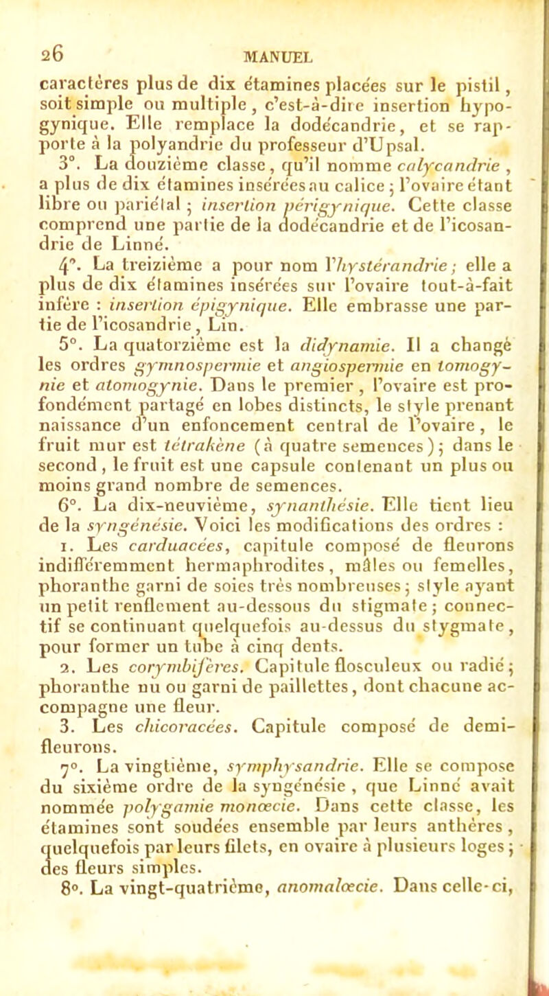 caractères plus de dix etamines placées sur le pistil, soit simple ou multiple, c'est-à-dire insertion bypo- gynique. Elle remplace la dode'candrie, et se rap- porte à la polyandrie du professeur d'Upsal. 3°. La douzième classe, qu'il nomme calyjcandrie , a plus de dix etamines insérées au calice ; l'ovaire étant comprend une partie de la dodécandrie et de l'icosan- drie de Linné. 4. La treizième a pour nom Vhystérandrie ; elle a plus de dix élamines insérées sur l'ovaire tout-à-fait infère : insertion épigynique. Elle embrasse une par- tie de l'icosandrie, Lin. 5°. La quatorzième est la didynamie. Il a changé les ordres gymnospermie et angiospernûe en tomogy- nie et atoniogynie. Dans le premier , l'ovaire est pro- fondément partagé en lobes distincts, le style prenant naissance d'un enfoncement central de l'ovaire, le fruit mur est tétrakène (à quatre semences); dans le second , le fruit est une capsule conlenant un plus ou moins grand nombre de semences. 6°. La dix-neuvième, synanlhésie. Elle tient lieu de la syngênésie. Voici les modifications des ordres : 1. Les carduacées, capitule composé de fleurons indifféremment hermaphrodites, mâles ou femelles, phoranthc garni de soies très nombreuses; style ayant un petit renflement au-dessous du stigmate; connec- tif se continuant quelquefois au-dessus du stygmate, pour former un tube à cinq dents. 2. Les corymbijèrcs. Capitule flosculeux ou radié; phoranthe nu ou garni de paillettes, dont chacune ac- compagne une fleur. 3. Les chicoracées. Capitule composé de demi- 7°. La vingtième, symphysandrie. Elle se compose du sixième ordre de la syngênésie , que Linné avait nommée polygamie monœcie. Dans cette classe, les étamines sont soudées ensemble par leurs anthères , quelquefois parleurs filets, en ovaire à plusieurs loges ; des fleurs simples. 8°. La vingt-quatrième, anomalcecie. Dans celle-ci, libre ou pariétal ; inserlio Cette classe