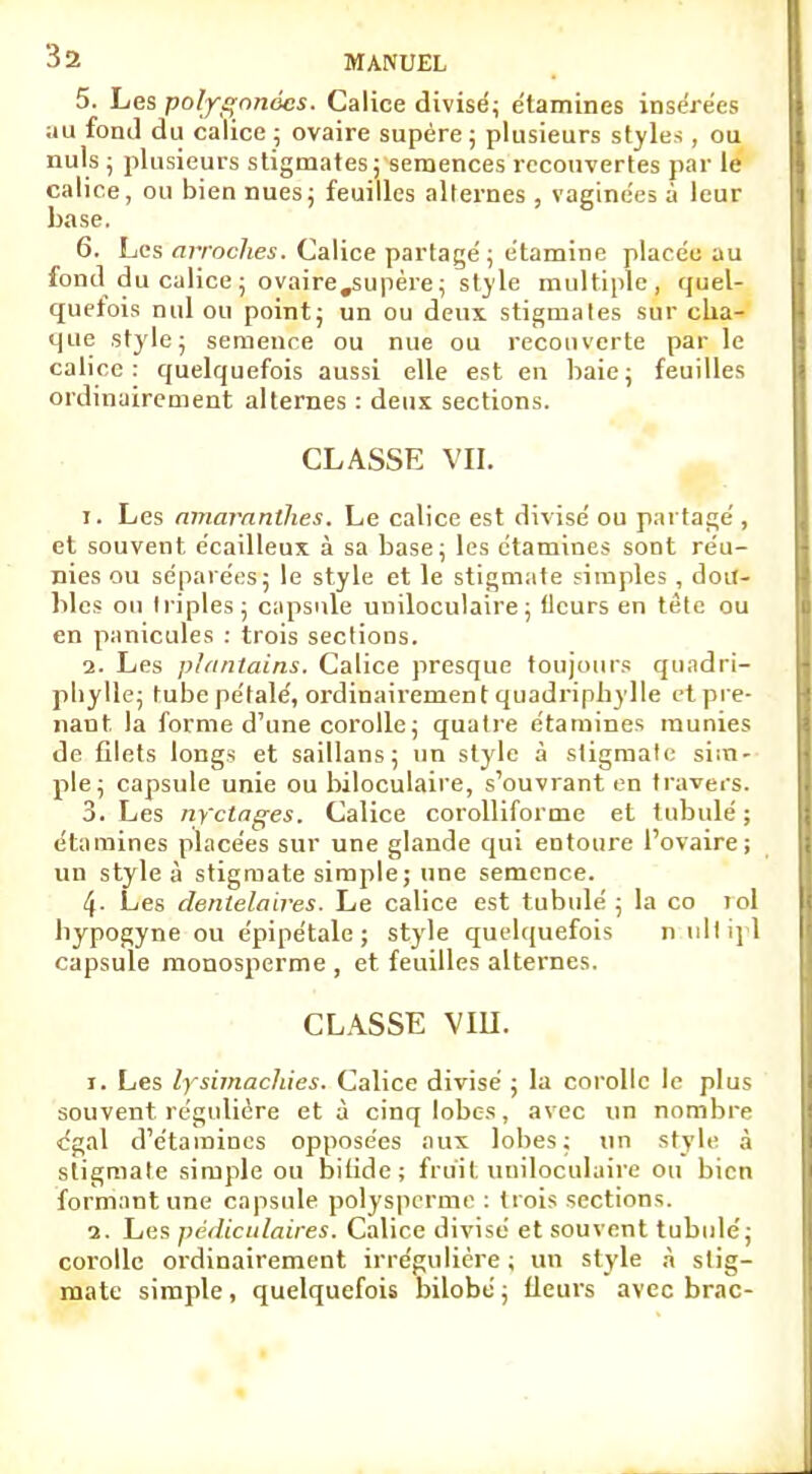 5. Les polygnnocs. Calice divisé; e'tamines insérées au fond du calice ; ovaire supère ; plusieurs styles , ou nuls ; plusieurs stigmates ; semences recouvertes par le calice, ou bien nues; feuilles alternes , vaginées à leur base. 6. Les arraches. Calice partagé ; étamine placée au fond du calice ; ovaire .supère; style multiple, quel- quefois nul ou point; un ou deux stigmates sur cha- que style; semence ou nue ou recouverte par le calice: quelquefois aussi elle est en baie; feuilles ordinairement alternes : deux sections. CLASSE VII. r. Les amaranthes. Le calice est divisé ou partagé , et souvent écailleux à sa base; les étamines sont réu- nies ou séparées; le style et le stigmate simples , dou- bles ou triples; capsule uniloculaire ; fleurs en tète ou en panicules : trois sections. 2. Les plantains. Calice presque toujours qu.idri- pliylle; tube pétale', ordinairement quadriphylle et pre- nant la forme d'une corolle; quatre étamines munies de filets longs et saillans ; un style à stigmate sim- ple; capsule unie ou biloculaire, s'ouvrant en travers. 3. Les nyetages. Calice corolliforme et tubulé ; étamines placées sur une glande qui entoure l'ovaire; un style à stigmate simple; une semence. 4- Les denlelaires. Le calice est tubulé ; la co loi bypogyne ou épipétale ; style quelquefois n ullipl capsule monosperme , et feuilles alternes. CLASSE VIU. i. Les lysimachies. Calice divisé ; la corolle le plus souvent régulière et à cinq lobes, avec un nombre cgal d'étaraincs opposées aux lobes; un style à stigmate simple ou bifide ; fruit uniloculaire ou bien formant une capsule polysperme : trois sections. a. Les pédiculaires. Calice divisé et souvent tubulé; corolle ordinairement irrégulière ; un style à stig- mate simple, quelquefois bilobé ; fleurs avec brac-