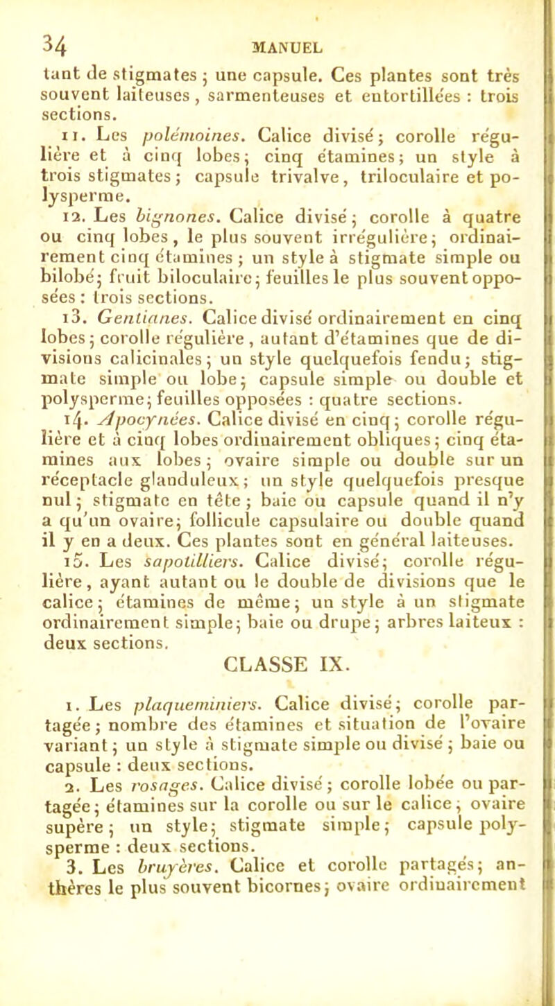 tant de stigmates ; une capsule. Ces plantes sont très souvent laiteuses, sarmenteuses et entortillées : trois sections. 11. Les polémoines. Calice divisé; corolle régu- lière et à cinq lobes; cinq étatnines ; un style à trois stigmates; capsule trivalve, triloculaire et po- lysperme. 12. Les bignones. Calice divisé; corolle à quatre ou cinq lobes, le plus souvent irrégulière; ordinai- rement cinq ctamines ; un style à stigmate simple ou bilobé; fi nit biloculaire; feuilles le plus souventoppo- sées : trois sections. 13. Gentianes. Calice divisé ordinairement en cinq lobes ; corolle régulière , autant d'étamines que de di- visions calicinales; un style quelquefois fendu; stig- mate simple ou lobe; capsule simple ou double et polysperme; feuilles opposées : quatre sections. i4- slpocynées. Calice divisé en cinq; corolle régu- lière et à cinq lobes ordiuairement obliques; cinq éta- mines aux lobes ; ovaire simple ou double sur un réceptacle glanduleux ; un style quelquefois presque nul; stigmate en tête; baie ou capsule quand il n'y a qu'un ovaire; follicule capsulaire ou double quand il y en a deux. Ces plantes sont en général laiteuses. i5. Les sapoïdliers. Calice divisé; corolle régu- lière, ayant autant ou le double de divisions que le calice; étamines de même; un style à un stigmate ordinairement simple; baie ou drupe; arbres laiteux : deux sections. CLASSE IX. 1. Les plaqueininievs. Calice divisé; corolle par- tagée; nombre des étamines et situation de l'ovaire variant ; un style à stigmate simple ou divisé ; baie ou capsule : deux sections. 2. Les rosnges. Calice divisé; corolle lobée ou par- tagée; étamines sur la corolle ou sur le calice; ovaire supère ; un style; stigmate simple; capsule poty- sperme : deux sections. 3. Les bruyères. Calice et corolle partagés; an- thères le plus souvent bicornes; ovaire ordinairement
