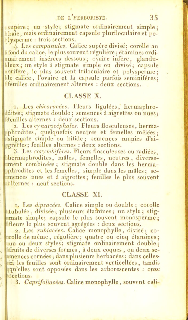 supère; un style; stigmate ordinairement simple; baie, mais ordinairement capsule pluriloculaire et po- lysperme : trois seclions. 4- Les campanules. Calice supère divisé ; corolle au fond du calice, le plus souvent régulière; étamines ordi- nairement insérées dessous; ovaire infère, glandu- leux; un style à stigmate simple ou divisé; capsule orii'ère , le plus souvent triloculaire et polysperme ; iile calice, l'ovaire et la capsule parfois seniinifères; ■feuilles ordinairement alternes : deux sections. CLASSE X. 1. Les chicoracées. Fleurs ligulées, hermaphro- .idites; stigmate double ; semences à aigrettes ou nues; feuilles alternes : deux sections. 2. Les cynarocéphalus. Fleurs flosculeuses , herma- phrodites, quelquefois neutres et femelles mêlées; stigmate simple ou bifide ; semences munies d'ai- grettes; feuilles alternes : deux sections. 3. Les corymbifères. Fleurs flosculeuses ou radiées, ^hermaphrodites, mâles, femelles, neutres, diverse- ment combinées; sligmale double dans les herma- i phrodites et les femelles , simple dans les milles ; se- nmences nues et à aigrettes; feuilles le plus souvent alternes : neuf sections. CLASSE XL 1. Les dtpsacces. Calice simple ou double ; corolle 'tabulée, divisée; plusieurs étamines; un style; stig- mate simple; capsule le plus souvent monosperme; ûeurs le plus souvent agrégées : deux sections. 2. Les rubiacées. Calice monophylle, divisé; co- ; rolle de même , régulière; quatre ou cinq étamines; tain ou deux styles; stigmate ordinairement double; 1 fruits de diverses formes , à deux coques , ou deux se- irraences cornées ; dans plusieurs herbacées • dans celles- âoi les feuilles sont ordinairement verticellées, tandis qu'elles sont opposées dans les arborescentes : onze -sections. 3. Caprifoliacées. Calice monophylle, souvent cali-