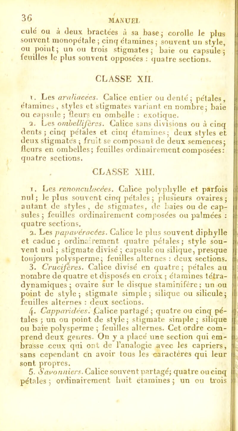 culé ou â Jeux bractées à sa base; corolle le plus souvent monopétale ; cinq étamincs ; souvent un style, ou point; un ou trois stigmates; baie ou capsule; feuilles le plus souvent opposées : quatre sections. classe xn. I. Les aviihucces. Calice entier ou dénié ; pe'lales, élamincs , styles et stigmates variant en nombre; baie ou capsule ; fleurs eu ombelle : exotique. i. Les ombellifères. Calice sans divisions ou à cinq dents; cinq pétales et cinq étamines; deux styles et deux stigmates ; fruit se composant de deux semences; fleurs en ombelles; feuilles ordinairement composées: quatre sections. CLASSE XIII. i. Les renonculacées. Calice polyphylJe et parfois nul; le plus souvent cinq pétales ; plusieurs ovaires; autant de styles , de stigmates, de baies ou de cap- sules ; feuilles ordinairement composées ou palmées : quatre sections. a. Les papaveracées. Calice le plus souvent diphylle et caduc; ordin;: rement. quatre pétales; style sou- vent nul ; stigmate divisé ; capsule ou silique, presque toujours polyspermej feuilles alternes : deux sections. 3. Crucifères. Calice divisé en quatre; pétales au nombre de quatre et disposés en croix ; étamines tétra- dynamiques; ovaire sur le disque starainifère; un ou point de style; stigmate simple; silique ou silicule; feuilles alternes : deux sections. 4- Capparidres. .Calice partagé ; quatre ou cinq pé- tales ; un ou point de style; stigmate simple ; silique ou baie polysperme ; feuilles alternes. Cet ordre com- prend deux genres. On y a placé une section qui em- brasse ceux qui ont de l'analogie avec les câpriers, sans cependant en avoir tous les caractères qui leur sont propres. 5. Savonniers. Calice souvent partagé; quatre ou cinq pétales ; ordinairement; trait étamines ; un ou trois