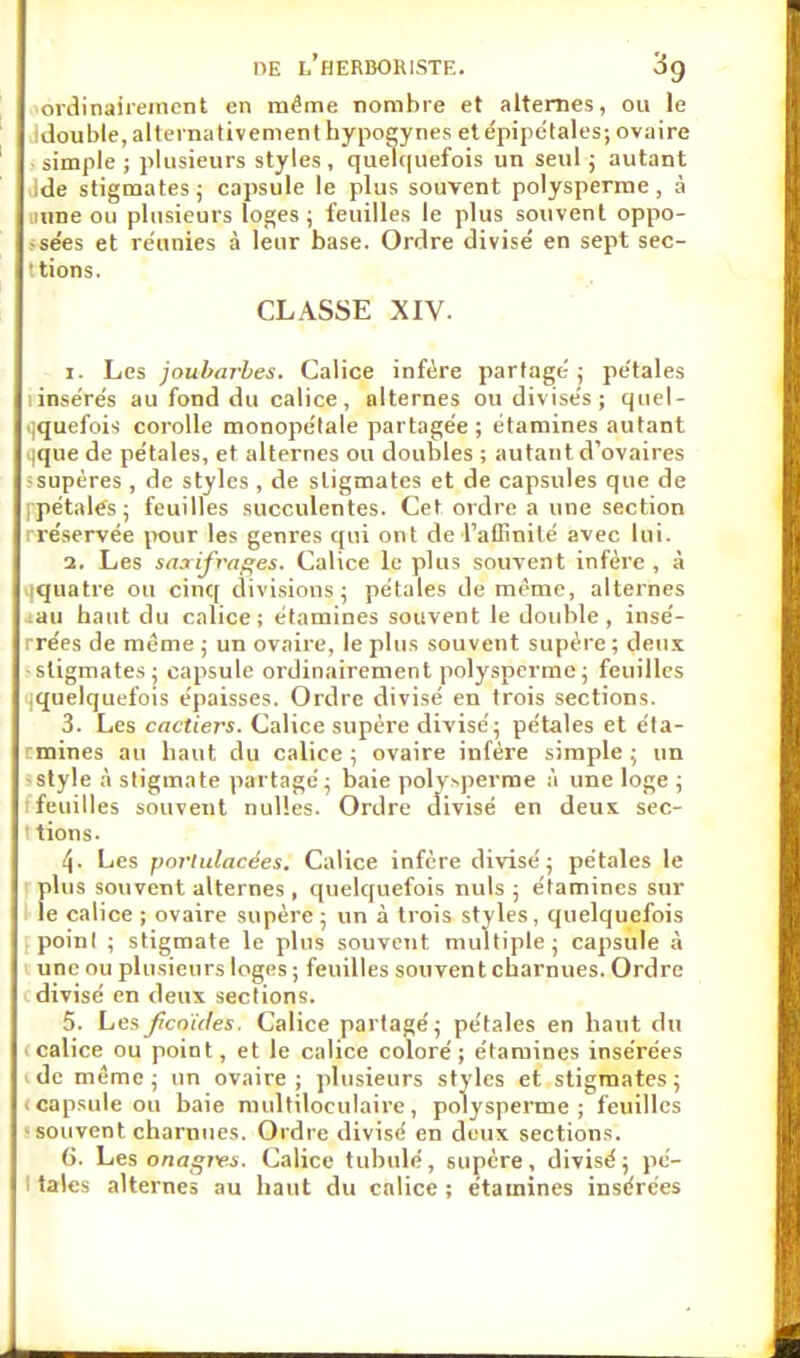 ordinairement en même nombre et alternes, ou le double, alternativement hypogynés etépipétales; ovaire simple; plusieurs styles, quelquefois un seul ; autant ide stigmates; capsule le plus souvent polysperme, à urne ou plusieurs loges ; feuilles le plus souvent oppo- ;sées et réunies à leur base. Ordre divise' en sept sec- : tions. x. Les joubarbes. Calice infère partagé; pétales linsérés au fond du calice, alternes ou divisés; quel- quefois corolle monopélale partagée; étamines autant (que de pétales, et alternes ou doubles ; autant d'ovaires fsupères , de styles , de stigmates et de capsules que de (-pétales; feuilles succulentes. Cet ordre a une section iréservée pour les genres qui ont de l'affinité avec lui. 2. Les saxifrages. Calice le plus souvent infère , à iquatre ou cinq divisions; pétales de même, alternes au haut du calice; étamines souvent le double, insé- rrées de même ; un ovaire, le plus souvent supère ; deux ■stigmates; capsule ordinairement polysperme ; feuilles jquelquefois épaisses. Ordre divisé en trois sections. 3. Les cactiers. Calice supère divisé; pétales et éta- emines au haut du calice ; ovaire infère simple ; un -style à stigmate partagé; baie polysperme à une loge ; 4. Les portulacées. Calice infère divisé; pétales le plus souvent alternes, quelquefois nuls ; étamines sur le calice ; ovaire supère ; un à trois styles, quelquefois poinl ; stigmate le plus souvent multiple; capsule à une ou plusieurs loges ; feuilles souvent charnues. Ordre divisé en deux sections. 5. Les Jîcnùtes. Calice partagé; pétales en haut du .calice ou point, et le calice coloré; étamines insérées 1 de même; un ovaire; plusieurs styles et stigmates; .capsule ou baie multiloculaire, polysperme; feuilles • souvent charnues. Ordre divisé en deux sections. 6. Les onagivs. Calice tubulé, supère, divisé; pé- ! taies alternes au haut du calice ; étamines insérées CLASSE XIV. ! feuilles souvent nulles. Ordre ! tions.