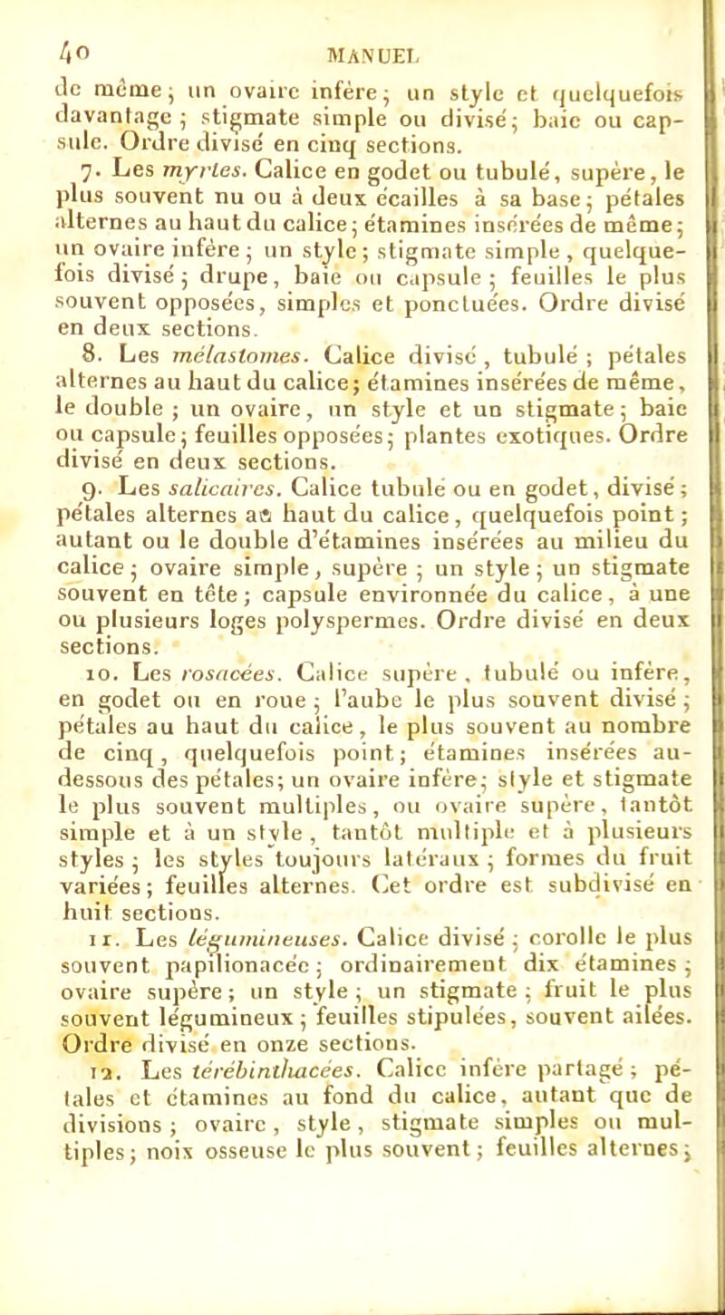 tic même; un ovaire infère; un style et quelquefois davantage; stigmate simple ou divisé; baie ou cap- sule. Ordre divise' en cinq sections. 7. Les myrles. Calice en godet ou tubule', supère, le plus souvent nu ou à deux écailles à sa base ; pétales alternes au haut du calice; étamines insérées de même; un ovaire infère ; un style; stigmate simple, quelque- lois divisé ; drupe, baie ou capsule ; feuilles le plus souvent opposées, simples et ponctuées. Ordre divisé en deux sections. 8. Les mélaslomes. (Jalice divisé , tubulé ; pétales alternes au haut du calice; étamines insérées de même, le double ; un ovaire, un style et un stigmate ; baie ou capsule; feuilles opposées; plantes exotiques. Ordre divisé en deux sections. 9. Les salicaires. Calice tubulé ou en godet, divisé; pétales alternes a« haut du calice, quelquefois point ; autant ou le double d'étamines insérées au milieu du calice; ovaire simple, supère ; un style; un stigmate souvent en tête; capsule environnée du calice, à une ou plusieurs loges polyspermes. Ordre divisé en deux sections. 10. Les rosacées. Calice supère, tubulé ou infère, en godet ou en roue ; l'aube le plus souvent divisé ; pétales au haut du calice, le plus souvent au nombre de cinq, quelquefois point; étamines insérées au- dessous des pétales; un ovaire infère; slyle et stigmate le plus souvent multiples , ou ovaire supère, tantôt simple et à un stvle , tantôt multiple et à plusieurs styles; les styles toujours latéraux; formes du fruit variées; feuilles alternes. Cet ordre est subdivisé en huit sections. 11. Les légumineuses. Calice divisé ; corolle le plus souvent papdionacéc ; ordinairement dix étamines; ovaire supère; un style; un stigmate: fruit le plus souvent légumineux ; feuilles stipulées, souvent ailées. Ordre divisé en onze sections. 12. Les térébintlutcées. Calice infère partagé ; pé- tales et étamines au fond du calice, autant que de divisions; ovaire, style, stigmate simples ou mul- tiples; noix osseuse le plus souvent; feuilles alternes;