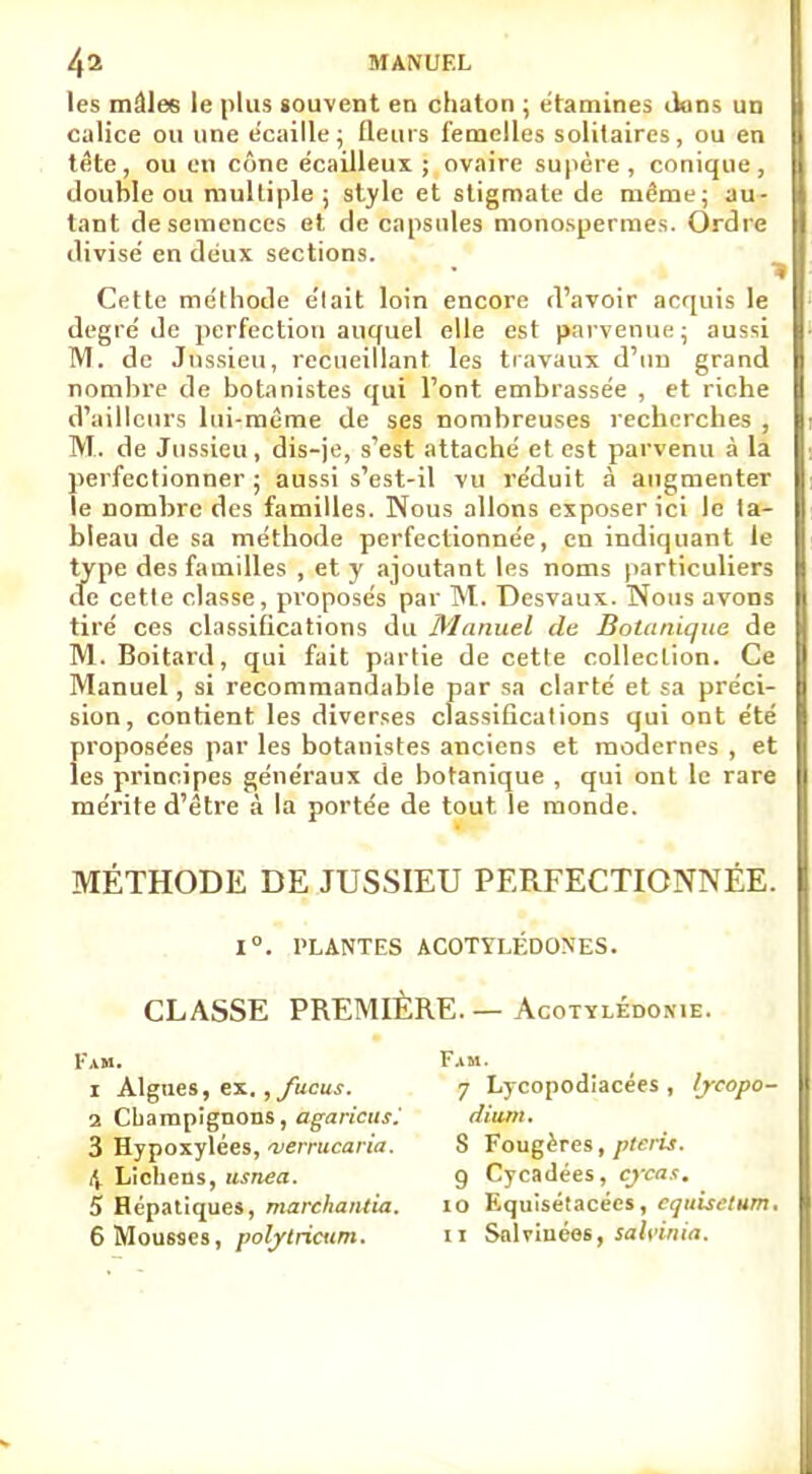 les mâles le plus souvent en chaton ; étamines dons un calice ou une écaille; fleurs femelles solitaires, ou en tête, ou en cône écailleux ; ovaire supère, conique, double ou multiple ; style et stigmate de même; au- tant de semences et décapsules monospermes. Ordre divise' en deux sections. Cette méthode e'iait loin encore d'avoir acquis le degré de perfection auquel elle est parvenue; aussi M. de Jnssieu, recueillant les travaux d'un grand nombre de botanistes qui l'ont embrassée , et riche d'ailleurs lui-même de ses nombreuses recherches , M. de Jnssieu, dis-je, s'est attaché et est parvenu à la perfectionner ; aussi s'est-il vu réduit à augmenter le nombre des familles. Nous allons exposer ici le ta- bleau de sa méthode perfectionnée, en indiquant le type des familles , et y ajoutant les noms particuliers de cette classe, proposés par M. Desvaux. Nous avons tiré ces classifications du Manuel de Botanique de M. Boitard, qui fait partie de cette collection. Ce Manuel, si recommandable par sa clarté et sa préci- sion, contient les diverses classifications qui ont été proposées par les botanistes anciens et modernes , et les principes généraux de botanique , qui ont le rare mérite d'être à la portée de tout le monde. MÉTHODE DE JUSSIEU PERFECTIONNÉE. 1°. PLANTES ACOTYLÉDONES. CLASSE PREMIÈRE.—AcoTYLÉnoxiE. 1am. 1 Algues, ex., fucus. 2 Champignons, agaricus.' 3 Hypoxylées, 'verrucaria. 4 Lichens, usnea. 5 Hépatiques, marchantia. Fa m. 7 Lycopodiacées , lycopo- dium. S Fougères, pteris. g Cycadées, cycas. 10 Equisétacées, cquisetum.