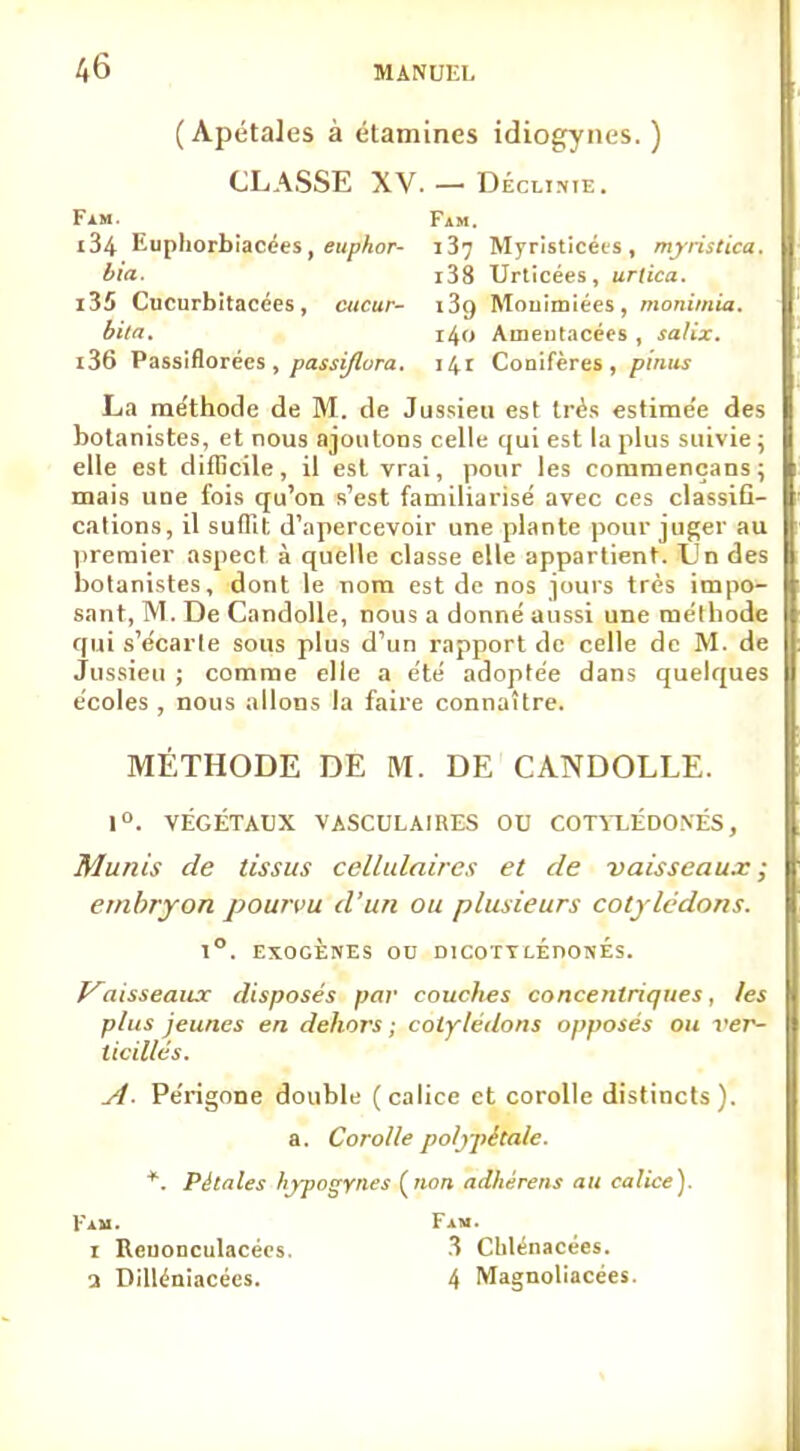 (Apétales à étamines idiogynes. ) CLASSE XV. — DÉcuifiE. Fam. Fam. 134 Eupliorbiacées, euphor- j 37 Myristicéis , myristica. bia. i38 Urticées, urlica. 135 Cucurbitacées, cttcur- i3g Mouimiées, monimia. bila. 140 Amentacées , salix. 136 Passiflorécs , passiflora. 141 Conifères, pinus La méthode de M. de Jussieu est très estimée des botanistes, et nous ajoutons celle qui est la plus suivie; elle est difficile, il est vrai, pour les coramençans; mais une fois qu'on s'est familiarisé avec ces classifi- cations, il suffit d'apercevoir une plante pour juger au premier aspect à quelle classe elle appartient. TJn des botanistes, dont le nom est de nos jours très impo- sant, M. De Candolle, nous a donné aussi une méthode qui s'écarte sous plus d'un rapport de celle de M. de Jussieu ; comme elle a été adoptée dans quelques écoles , nous allons la faire connaître. MÉTHODE DE M. DE CANDOLLE. 1°. VÉGÉTAUX VASCULAIKES OU COTYLÉDONÉS, Munis de tissus cellulaires et de vaisseaux ; embryon pourvu d'un ou plusieurs cotylédons. 1°. EXOGÈNES OD DICOTYLEDONES. Vaisseaux disposés par couches concentriques, les plus jeunes en dehors ; cotylédons opposés ou ver~ ticillés. A- Périgone double (calice et corolle distincts). a. Corolle polypêtale. *. Pétales hypogYnes («on adhèrens au calice). Fam. Fam. 1 Reuonculacées. 3 Chlenacées. a Dilléniacées. 4 Magnoliacées.