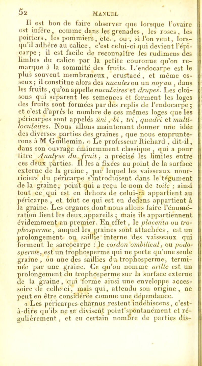 Il est bon de faire observer que lorsque l'ovaire est infère , comme dans les grenades , les roses , les poiriers , les pommiers, etc. , ou, sil'onveut, lors- qu'il adhère au calice, c'est celui-ci qui devient l'épi- carpe ; il est facile de reconnaître les rudimens des limbes du calice par la petite couronne qu'on re- marque à la sommité des fruits. L'endocarpe est le plus souvent membraneux, crustacé , et même os- seux; il constitue alors des nucules ou un noyau , dans les fruits, qu'on appelle nuculaires et drupes. Les cloi- sons qui séparent les semences et forment les loges des fruits sont forme'es par des replis de l'endocarpe ; et c'est d'après le nombre de ces mêmes loges que les pe'ricarpes sonl appelés uni, bi, tri, quadri etmulti- loculaires. INous allons maintenant donner une idée des diverses parties des graines , que nous emprunte- rons à M Guillemin. « Le professeur Richard , dit-il, dans son ouvrage éminemment classique , qui a pour titre Analyse du fruit, a précisé les limites entre ces deux parties. Il les a fixées au point de la surface externe de la graine , par lequel les vaisseaux nour- riciers du péricarpe s'introduisent dans le tégument de la graine, point qui a reçu le nom de to;7e ; ainsi tout ce qui est en dehors de celui-ci appartient au péricarpe , et tout ce qui est en dedans appartient à la graine. Les organes dont nous allons faire l'énumé- ratxon lient les deux appareils ; mais ils appartiennent évidemment au premier. En effet, le placenta ou trr>- phnsperme , auquel les graines sont attachées , est un prolongement ou saillie interne des vaisseaux qui forment le sarcocarpe : le cordon ombilical, ou podo- sperme, est un trophosperme qui ne porte qu'une seule graine , ou une des saillies du trophosperme, termi- née par une graine. Ce qu'on nomme arille est un prolongement du trophosperme sur la surface externe de la graine, qui forme aiusi une enveloppe acces- soire de celle-ci, mais qui, attendu sou origine, ne peut en être considérée comme une dépendance. « Les péricarpes charnus restent indéhiscens, c'est- à-dire qu'ils ne se divisent point spontanément et ré- gulièrement , et en certain nombre de parties dis-