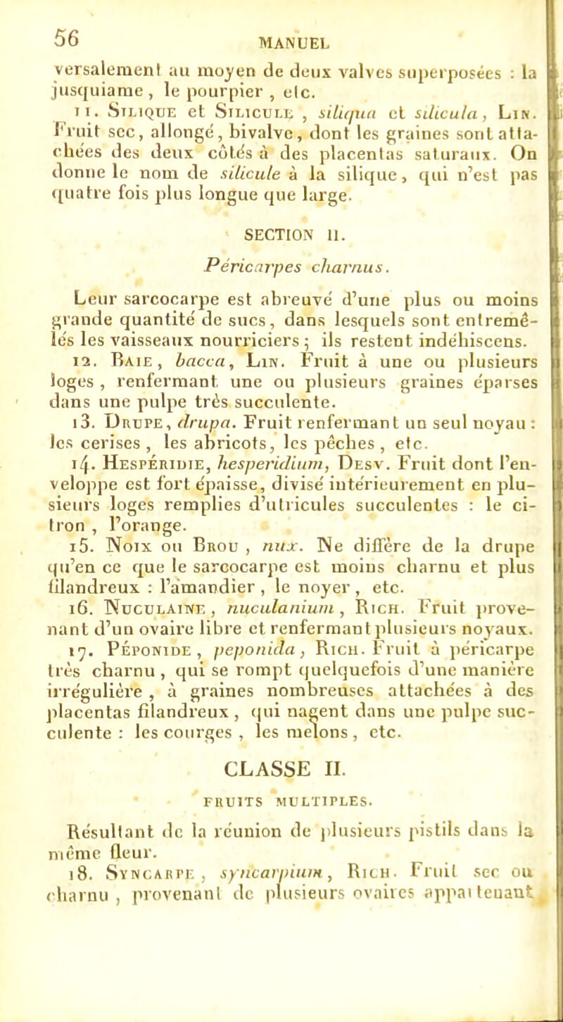 versalement au moyen de deux valves superposées : la jusquiame, le pourpier , elc. 11. Silique et Silicule , siliqua et silioula, Lin. Fruit sec, allonge, bivalve, dont les graines sont atta- chées des deux côtés à des placentas saturaux. On donne le nom de silicule à la silique, qui n'est pas quatre fois plus longue que large. SECTION 11. Péricarpes charnus. Leur sarcocarpe est abreuvé d'une plus ou moins grande quantité de sucs, dans lesquels sont entremê- lés les vaisseaux nourriciers ; ils restent indéhiscens. 12. Raie, bacca, Lin. Fruit à une ou plusieurs loges , renfermant une ou plusieurs graines éparses dans une pulpe très succulente. 13. DnuPE, drupa. Fruit renfermant un seul noyau : les cerises , les abricots, les pêches , etc. ïl\. Hespéiudie, hesperidium, Desv. Fruit dont l'en- veloppe est fort épaisse, divisé intérieurement en plu- sieurs loges remplies d'utricules succulentes : le ci- tron , l'orange. 15. Noix ou Bnou , nux. Ne diffère de la drupe qu'en ce que le sarcocarpe est moins charnu et plus filandreux : l'amandier , le noyer , etc. 16. TNuculaine , nuculanium , Rich. Fruit prove- nant d'un ovaire libre et renfermant plusieurs noyaux. 17. PÉPONiDE , peponida , Rica. Fruit à péricarpe 1res charnu , qui se rompt quelquefois d'une manière irrégulière , à graines nombreuses attachées à des placentas filandreux , qui nagent dans une pulpe suc- culente : les courges , les melons , etc. CLASSE II. FRUITS MULTIPLES. Résultant de la réunion de plusieurs pistils dan- l:. même (leur. 18. SïNCÀHPp, syncarpium, RitH. Fruit sec ou charnu , provenant de plusieurs ovaires appai teuaut i