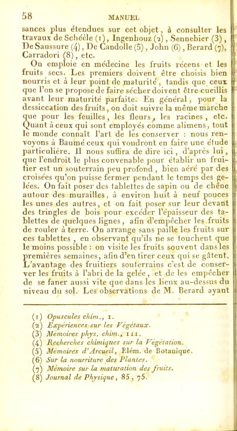sances plus étendues sur cet objet, à consulter les [ travaux de Schééle (i), Ingenhouz (a), Sennebier (3) De Sa ussure (^), De Candolle (5), John (6), Berard (^), I Carradori (8), etc. On emploie en médecine les fruits récens et les fruits secs. Les premiers doivent être choisis bien nourris et à leur point de maturité, tandis que ceux que l'on se propose de faire sécher doivent être cueillis avant leur maturité parfaite. En général, pour la dessiccation des fruits , on doit suivre la même marche que pour les feuilles, les fleurs, les racines, etc. Quant à ceux qui sont employés comme alimens, tout le monde connaît l'art de les conserver : nous ren- voyons à Baumé ceux qui voudront en faire une étude particulière. 11 nous suffira de dire ici, d'après lui, que l'endroit le plus convenable pour établir un frui- tier est un souterrain peu profond, bien aéré par des croisées qu'on puisse fermer pendant le temps des ge- lées. On fait poser des tablettes de sapin ou de chêne autour des murailles, à environ huit à neuf pouces les unes des autres, et on fait poser sur leur devant des tringles de bois pour excéder l'épaisseur des ta- blettes de quelques lignes, afin d'empêcher les fruits de rouler à terre. On arrange sans paille les fruits sur ces tablettes , en observant qu'ils ne se touchent que le moins possible : on visite les fruits souvent dans les premières semaines, afin d'en tirer ceux qui se gâtent. L'avantage des fruitiers souterrains c'est de conser- ver les fruits à l'abri de la gelée, et de les empêcher de se faner aussi vite que dans les lieux au-dessus du niveau du sol. Les observations de M. Berard ayant (1) Opuscules chim., i. (2) Expériences sur les Végétaux. (3) Mémoires phys. chim., lia., (4) Recherches chimiques sur la Végétation. (5) Mémoires d'Arcueil, Elém. de Botanique. (6) Sur la nourriture des Plantes. (7) Mémoire sur la maturation des fruits. (S) Journal de Physique, 85, 75.