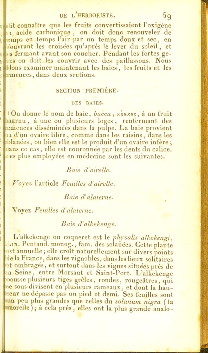 it connaître que les fruits convertissaient l'oxigène 1 acide carbonique , on doit donc renouveler de traps en temps l'air par un temps doux et sec, en ouvrant les croise'es qu'après le lever du soleil, et -s fermant avant son coucher. Pendant les fortes ge- . es on doit les couvrir avec des paillassons. Nous ! Ions examiner maintenant les baies , les fruits et les omences, dans deux sections. SECTION PREMIÈRE. DES BAIES. I Ou donne le nom de baie, bacca, xokxoç, à un fruit laarnu , à une ou plusieurs loges , renfermant des cmences disséminées dans la pulpe. La baie provient lu d'un ovaire libre, comme dans les raisins, dans les jlanees, ou bien elle est le produit d'un ovaire infère ; ans ce cas , elle est couronnée par les dents du calice. .es plus employées en médecine sont les suivantes. Baie d'airelle. Voyez l'article Feuilles d'airelle. Baie d alaterne. y oyez Feuilles d'alalerne. Baie d'alkekenge. L'alkekenge ou coqueret est le physalis alkekengi, jIN. Pentand. monog., fam. des solanées. Cette plante st annuelle; elle croît naturellement sur divers points le la F rance, dans les vignobles, dans les lieux solitaires :t ombragés, et surtout dans les vignes situées prés de ia Seine, entre Morsant et Saint-Port. L'alkekenge wusse plusieurs tiges grêles, rondes, rougeâtres, qui sous-divisent en plusieurs rameaux, et dont la hau- 'eur ne dépasse pas un pied et demi. Ses feuilles sont .'ira peu plus grandes que celles du snlanum nigra ( la ijraorelle); à cela près, elles ont la plus grande analo-
