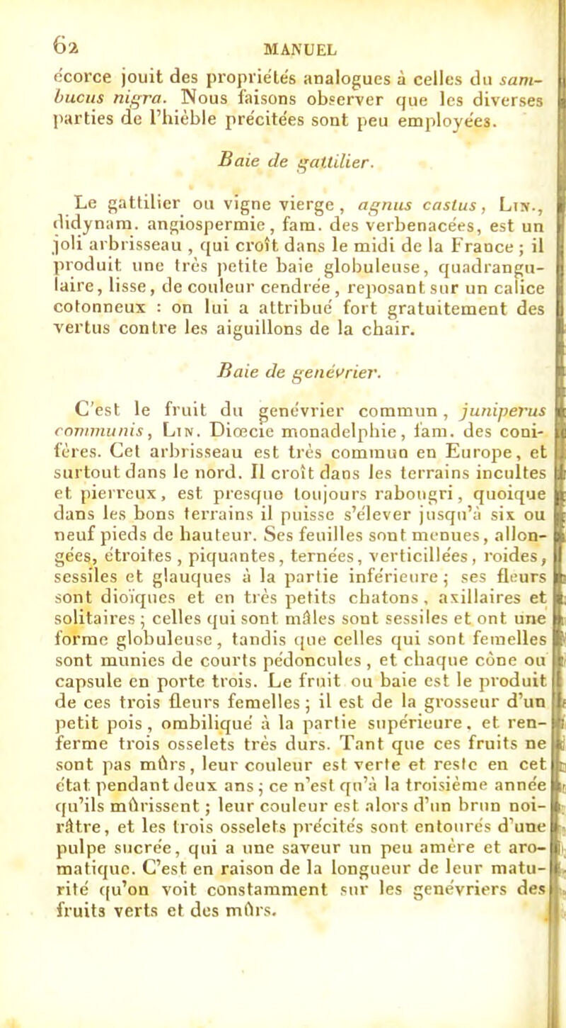 écorce jouit des propriétés analogues à celles du sam- | bucus nigra. Nous faisons observer que les diverses I parties de l'hièble pre'citées sont peu employées. Baie de gattilier. Le gattilier ou vigne vierge , agnus castus, Lis., didynam. angiospermie, fam. des verbenacées, est un joli arbrisseau , qui croît dans le midi de la France ; il produit une très petite baie globuleuse, quadrangu- laire, lisse, de couleur cendrée, reposant sur un calice cotonneux : on lui a attribué fort gratuitement des vertus contre les aiguillons de la chair. Baie de genévrier. C'est le fruit du genévrier commun, juniperus communis, Ltn. Diœcie monadelphie, fam. des coni- fères. Cet arbrisseau est très commun en Europe, et surtout dans le nord. Il croît dans les terrains incultes et pierreux, est. presque toujours rabougri, quoique dans les bons terrains il puisse s'élever jusqu'à six ou neuf pieds de hauteur. Ses feuilles sont menues, allon- gées, étroites , piquantes, ternées, verticillées, roides, sessiles et glauques à la partie inférieure ; ses fleurs sont dioïqnes et en très petits chatons , axillaires et solitaires ; celles qui sont mâles sont sessiles et ont une forme globuleuse, tandis que celles qui sont femelles sont munies de courts pédoncules , et chaque cône ou capsule en porte trois. Le fruit ou baie est le produit de ces trois fleurs femelles ; il est de la grosseur d'un petit pois, ombiliqué à la partie supérieure, et ren- ferme trois osselets très durs. Tant que ces fruits ne sont pas mûrs, leur couleur est verte et reste en cet état pendant deux ans ; ce n'est qu'à la troisième année qu'ils mûrissent ; leur couleur est alors d'un brun noi- râtre, et les trois osselets précités sont entourés d'une pulpe sucrée, qui a une saveur un peu amère et aro- matique. C'est en raison de la longueur de leur matu- rité qu'on voit constamment sur les genévriers des fruits verts et des mûrs.