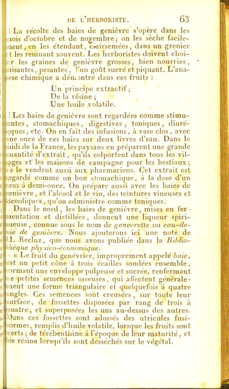 J 1 La récolte des baies de genièvre s'opère dans les Birois d'octobre et de novembre; on les sèche facile- Ih-ient, en les étendant, crtirsemées, dans un grenier |r t les remuant souvent. Les herboristes doivent choi- ilrr les graines de genièvre grosses, bien nourries, ' Ijliiiisantes, pesantes , l'un goût sucré et piquant. L'ana- jpse chimique a démontré dans ces fruits : Un principe extractif; De la résine ; Une huile volatile. >m Les baies de genièvre sont regardées comme stimu- lantes, stomachiques, digestives , toniques, diuré- wques, etc. On en fait des infusions, à vase clos, avec jnne once de ces baies sur deux livres d'eau. Dans le ftuidi de la France, les paysans en préparent une grande j|i uantité d'extrait, qu'ils colportent dans tous les vil- ■l^ges et les maisons de campagne pour les bestiaux; il- s le vendent aussi aux pharmaciens. Cet extrait est •■3gardé comme un bon stomachique, à la dose d'un ili ros à demi-once. On prépare aussi avec les baies de il-snièvre, et l'alcool et le vin, des teintures vineuses et -iiicooliqups, qu'on administre comme toniques. J Dans le nord, les baies de genièvre, mises en fer- iiitientation et distillées , donnent une liqueur spiri- illuueuse , connue sous le nom de genevrelte ou eau-de- ~ie de genièvre. Nous ajouterons ici une note de 11. Recluz, que nous avons publiée dans la Biblio- héque phy sico-économique. « Le fruit du genévrier, improprement appelé baie, rtst un petit cône à trois écailles soudées ensemble, armant une enveloppe pulpeuse et sucrée, renfermant 'e petites semences osseuses, qui affectent générale- aent une forme triangulaire et quelquefois à quatre ngles. Ces semences sont creusées , sur toute leur urface, de fossettes disposées par rang de trois à luatre, et superposées les uns au-dessus des autres. : Dans ces fossettes sont adossés des utricules fusi- ,. i ormes, remplis d'huile volatile, lorsque les fruits sont. J erts ; de térébenthine à l'époque de leur maturité, et We résine lorsqu'ils sont desséchés sur le végétal.