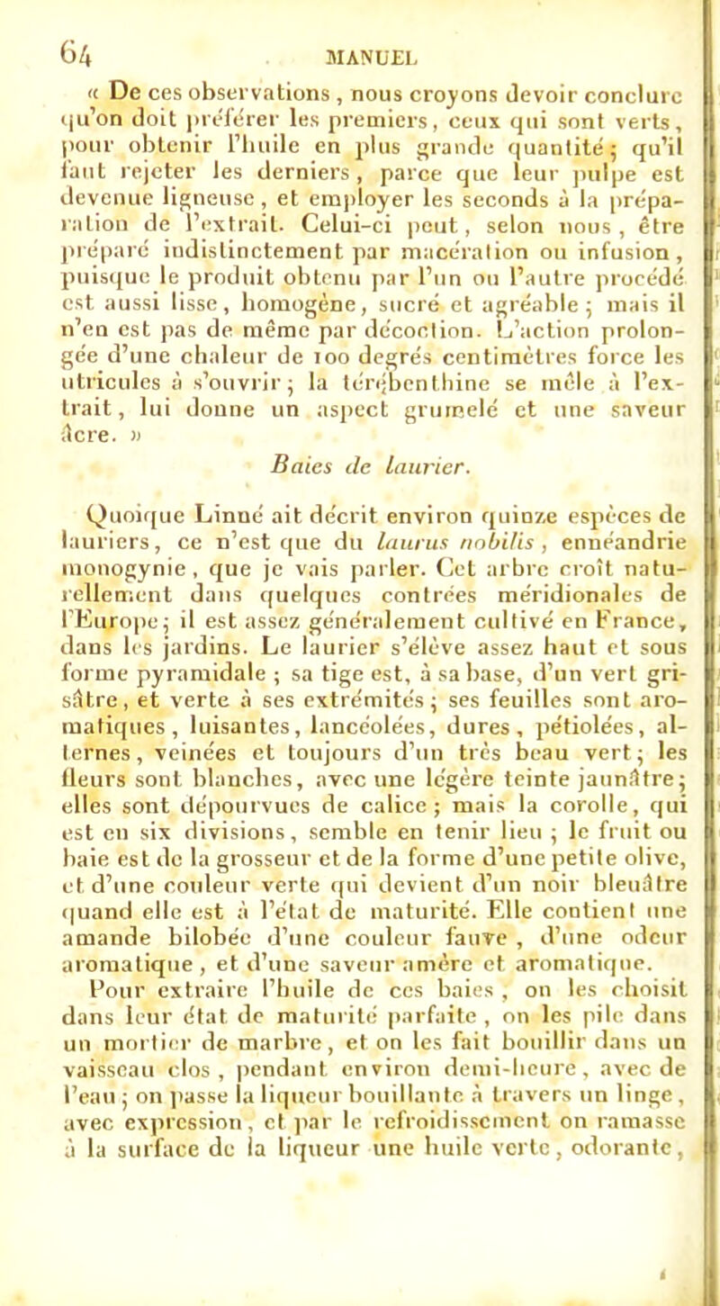 « De ces observations , nous croyons devoir conclure qu'on doit préférer les premiers, ceux qui sont verts, pour obtenir l'huile en plus grande quantité; qu'il tant rejeter les derniers, parce que leur pulpe est devenue ligneuse, et employer les seconds à la prépa- ration de l'extrait. Celui-ci peut, selon nous, être préparé indistinctement par macération ou infusion, puisque le produit obtenu par l'un ou l'autre procédé est aussi lisse, homogène, sucré et agréable; mais il n'en est pas de même par décoction. L'action prolon- gée d'une chaleur de 100 degrés centimètres force les utricules à s'ouvrir; la térébenthine se mêle à l'ex- trait , lui donne un aspect grunselé et une saveur ;lcre. )> Baies de laurier. Quoique Linné ait décrit environ quinze espèces de lauriers, ce n'est que du laurus nobilisennéandrie monogynie, que je vais parler. Cet arbre croît natu- rellement dans quelques contrées méridionales de l'Europe; il est assez généralement cultivé en France, dans les jardins. Le laurier s'élève assez haut et sous forme pyramidale ; sa tige est, à sa base, d'un vert gri- sâtre, et verte à ses extrémités; ses feuilles sont aro- matiques, luisantes, lancéolées, dures, pétiolées, al- ternes, veinées et toujours d'un très beau vert ; les (leurs sont blanches, avec une légère teinte jaunîHre; elles sont dépourvues de calice; mais la corolle, qui est en six divisions, semble en tenir lieu ; le fruit ou baie est de la grosseur et de la forme d'une petite olive, et d'une couleur verte qui devient d'un noir bleuâtre quand elle est à l'état de maturité. Elle contient une amande bilohée d'une couleur fauve , d'une odeur aromatique, et d'une saveur amère et aromatique. Pour extraire l'huile de ces baies , on les choisit dans leur état de maturité parfaite, on les pile dans un mortier de marbre, et on les fait bouillir dans un vaisseau clos, pendant environ demi-heure, avec de l'eau ; on passe la liqueur bouillante à travers un linge , avec expression, et par le refroidissement on ramasse à la surface de la liqueur une huile verte, odorante, t