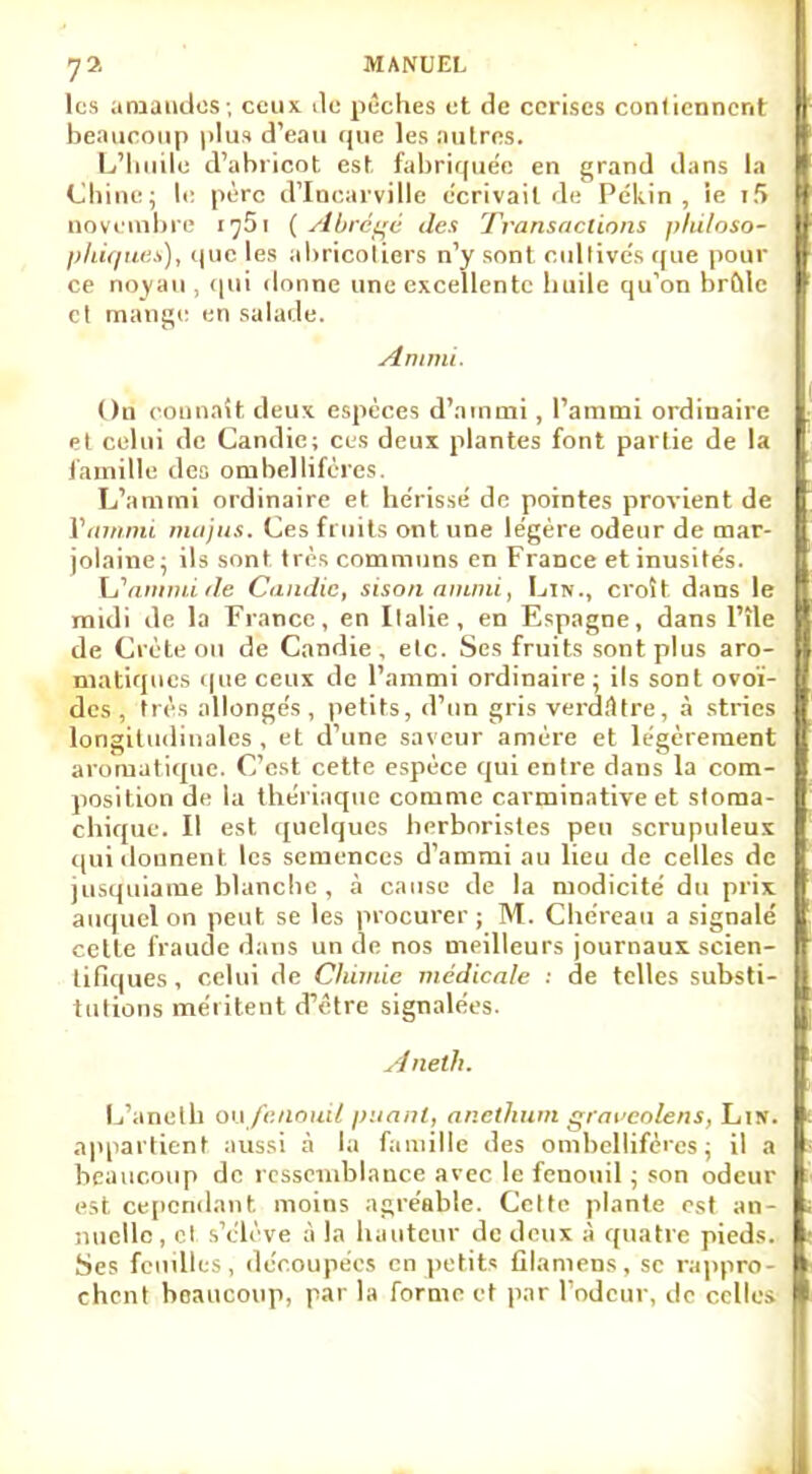 les amandes; ceux île pèches et de cerises contiennent beaucoup plus d'eau que les autres. L'huile d'abricot est fabriquée en grand dans la Chine; le père d'Incarville écrivait de Pékin, ie i5 novembre i^Si {Abrégé des Transactions philoso- phiques), que les abricotiers n'y sont cultivés que pour ce noyau , qui donne une excellente huile qu'on brûle et mange en salade. Ammi. On connaît deux espèces d'amnii , l'ammi ordinaire et celui de Candie; ces deux plantes font partie de la famille dea ombellifères. L'ammi ordinaire et hérissé do pointes provient de Ynmnu ma jus. Ces fruits ont une légère odeur de mar- jolaine; ils sont très communs en France et inusités. LSammide Candie, sisonanuni, Lin., croît dans le midi de la France, en Italie, en Espagne, dans l'île de Crète ou de Candie, etc. Ses fruits sont plus aro- matiques que ceux de l'ammi ordinaire ; ils sont ovoï- des , très allongés, petits, d'un gris verddtre, à stries longitudinales , et d'une saveur amère et légèrement aromatique. C'est cette espèce qui entre dans la com- position de la thériaque comme carminative et stoma- chique. Il est quelques herboristes peu scrupuleux qui donnent les semences d'amnii au lieu de celles de jusquiame blanche , à cause de la modicité du prix auquel on peut se les procurer ; M. Che'reau a signalé cette fraude dans un de nos meilleurs journaux scien- tifiques , celui de Chimie médicale : de telles substi- tutions méritent d'être signalées. Aneth. L'aneth oufenouil puant, anethum graveoîens, Lin. appartient aussi à la famille des ombellifères; il a beaucoup de ressemblance avec le fenouil ; son odeur est cependant, moins agréable. Celte plante est an- nuelle, el s'élève à la hauteur de deux à quatre pieds. Ses feuilles, découpées en petits fllamens, se rappro- chent beaucoup, par la forme et par l'odeur, do celles.