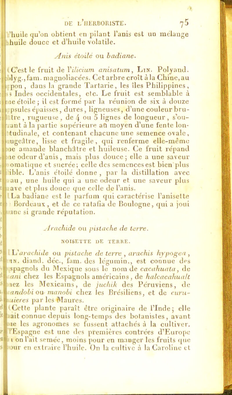 I 'huile qu'on obtient en pilant l'anis est ud mélange Ijihuile douce et d'huile volatile. Anis étoile ou badiane. lit C'est le fruit de Vilicium anisatnm, Lin. Polyand. i lilyg.jfam. magnoliacées. Cet arbre croît à la Chine,au |i|pon, dans la grande Tartane, les îles Philippines, ■ > Indes occidentales, elc. Le fruit est semblable à 11e étoile ; il est forme' par la re'union de six à douze Mppsules épaisses, dures, ligneuses, d'une couleur bru- ijjllltre , rugueuse, de 4 ou 5 lignes de longueur, s'ou- Iriant à la partie supérieure au moyen d'une fente lon- ! tudinale, et contenant chacune une semence ovale, ||uugeiHre, lisse et fragile, qui renferme elle-même ic amande blanchiHre et huileuse. Ce fruit répand ,lf.ae odeur d'anis, mais plus douce; elle a une saveur k| omatique et sucrée; celle des semences est bien plus 1 ible. L'anis étoile donne , par la distillation avec au , une huile qui a une odeur et une saveur plus .ne et plus douce que celle de l'anis. •llILa badiane est le parfum qui caractérise l'anisette i|| Bordeaux, et de ce ratafia de Boulogne, qui a joui I imnc si grande réputation. Arachide ou pistache de ter re. NOISETTE DE TERRE. I Ij arachide ou pistache rie terre , arachis hjrpogea , in. diand. déc, fam. des légumin., est connue des spagnols du Mexique sous lu nom de cacahuala, de ani chez les Espagnols américains, de halcacahuall lez les Mexicains, de jucluk des Péruviens, de andobi ou manobi chez les Brésiliens, et de <ura- uieres par les Maures. (Cette plante paraît être originaire de l'Inde; elle iait connue depuis long-temps des botanistes, avant iiie les agronomes se fussent attachés à la cultiver. l'Espagne est une des premières contrées d'Europe II on l'ait semée, moins pour en manger les fruits que Dur en extraire l'huile. On la cultive à la Caroline et