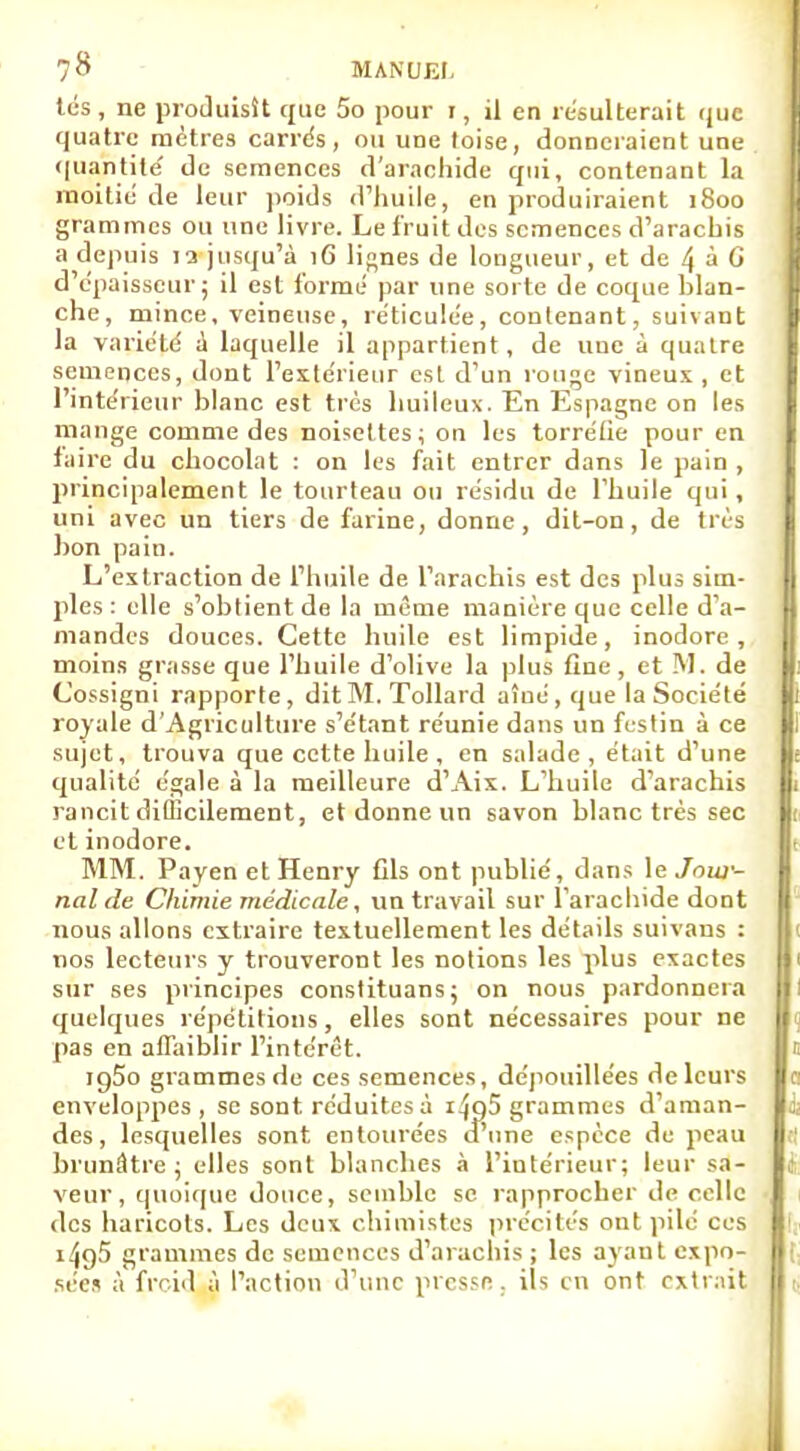 tés, ne produisît que 5o pour 1, il en résulterait que quatre mètres carrés, ou une loise, donneraient une quantité de semences d'arachide qui, contenant la moitié de leur poids d'huile, en produiraient 1800 grammes ou une livre. Le fruit des semences d'arachis a depuis la jusqu'à 16 lignes de longueur, et de 4 à G d'épaisseur; il est formé par une sorte de coque blan- che, mince, veineuse, réticulée, contenant, suivant la variété a laquelle il appartient, de une à quatre semences, dont l'extérieur est d'un rouge vineux, et l'intérieur blanc est très huileux. En Espagne on les mange comme des noisettes; on les torréfie pour en taire du chocolat : on les fait entrer dans le pain , principalement le tourteau ou résidu de l'huile qui, uni avec un tiers de farine, donne, dit-on, de très bon pain. L'extraction de l'huile de l'arachis est des plus sim- ples : elle s'obtient de la même manière que celle d'a- mandes douces. Cette huile est limpide, inodore, moins grasse que l'huile d'olive la plus fine, et M. de Cossigni rapporte, dit M. Tollard aîué, que la Société royale d'Agriculture s'étant réunie dans un festin à ce sujet, trouva que cette huile , en salade, était d'une qualité égale à la meilleure d'Aix. L'huile d'arachis rancit difficilement, et donne un savon blanc très sec et inodore. MM. Payen et Henry Gis ont publié, dans le Jour- nal de Chimie médicale, un travail sur l'arachide dont nous allons extraire textuellement les détails suivans : nos lecteurs y trouveront les notions les plus exactes sur ses principes constituans; on nous pardonnera quelques répétitions, elles sont nécessaires pour ne pas en affaiblir l'intérêt. ig5o grammes de ces semences, dépouillées de leurs enveloppes, se sont réduites à i^QÎ grammes d'aman- des, lesquelles sont entourées d'une espèce de peau brunâtre; elles sont blanches à l'intérieur; leur sa- veur, quoique douce, semble se rapprocher de celle des haricots. Les deux chimistes précités ont pilé ces i4g5 grammes de semences d'arachis ; les ayant expo- sées à froid à l'action d'une presse. ils en ont extrait