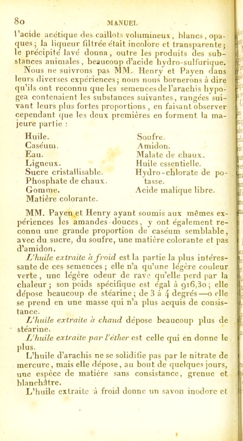 l'acide acétique des caillots volumineux, blancs, opa- ques; la liqueur filtrée était incolore et transparente ; le précipité lavé donna , outre les produits des sub- stances animales , beaucoup d'acide hydro-sull'urique. Nous ne suivrons pas MM. Henry et Payen dans leurs diverses expériences; nous nous bornerons à dire qu'ils ont reconnu que les semences de l'arachis bypo- gea contenaient les substances suivantes, rangées sui- vant leurs plus fortes proportions, en faisant observer cependant que les deux premières en forment la ma- jeure partie : Huile. Caséutu. Eau. Ligneux. Sucre cristallisable. Phosphate de chaux. Gomme. Matière colorante. Soufre. Amidon. Malate de ebaux. Huile essentielle. Hydro-chlorate de po- tasse. Acide malique libre. MM. Payen et Henry ayant soumis aux mêmes ex- périences les amandes douces, y ont également re- connu une grande proportion de caséum semblable, avec du sucre, du soufre, une matière colorante et pas d'amidon. L'huile extraite a froid est la partie la plus intéres- sante de ces semences ; elle n'a qu'une légère couleur verte, une légère odeur de rave qu'elle perd par la chaleur; son poids spécifique est égal à 916,3o ; elle dépose beaucoup de stéarine; de 3 à 4 degrés—o elle se prend en une masse qui n'a plus acquis de consis- tance. L'huile extraite a chaud dépose beaucoup plus de stéarine. L'huile extraite par l'éther est celle qui en donne le plus. L'huile d'arachis ne se solidifie pas par le nitrate de mercure, mais elle dépose, au bout de quelques jours, une espèce de matière sans consistance, grenue et blanchâtre. L'buile extraite à froid donne un savon inodore cl 1