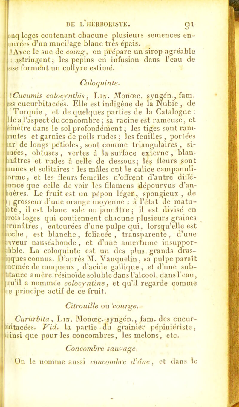 linq loges contenant chacune plusieurs semences cn- urées d'un mucilage blanc très e'pais. 'Avec le suc de coing, on prépare un sirop agréable . astringentj les pépins en infusion dans l'eau de ; -ise forment un collyre estimé. Coloquinte. tCncumis colocyntfiis , Liiv. Monœc. syngén , fam. ta cucurbitacées. Elle est indigène de la Nubie , de Turquie , et de quelques parties de la Catalogne : Itle a l'aspect du concombre ; sa racine est rameuse, et ic'nètre dans le sol profondément ; les tiges sont rani- mâtes et garnies de poils rudes ; les feuilles , portées inr de longs pétioles, sont comme triangulaires , si- imécs, obtuses , vertes à la surface externe , blan- I îâtres et rudes à celle de dessous; les fleurs sont hunes et solitaires : les milles ont le calice campanuli- Iprme, et les fleurs femelles n'ofl'rent d'autre ditl'é- Ipnce que celle de voir les fïlaniens dépourvus d'an- jliaères. Le fruit est un pépon léger, spongieux , de l| grosseur d'une orange moyenne : à l'état de matu- ||l te, il est blanc sale ou jaunâtre ; il est divisé en Ipois loges qui contiennent chacune plusieurs graines jjrrunàtres , entourées d'une pulpe qui, lorsqu'elle est Bcche, est blanche, foliacée, transparente, d'une ■Vfeur nauséabonde , et d'une amertume insuppor- Ibhble. La coloquinte est un des plus grands dras- tiques connus. D'après M. Vauqueliu, sa pulpe paraît mormée de muqueux., d'acide gallique , et d'une sub- tauce amerc résinoïde soluble dans l'alcool, dans l'eau, I ru'il a nommée colocyntine, et qu'il regarde comme l|i e principe actif de ce fruit. Citrouille ou courge, Cururbiiu, Lin. Monœc. syngén., fam. des cucur- l'intacées. Vid. la partie du grainicr pépiniériste, Piinsi que pour les concombres, les melons, etc. Concombiv sauvage. On le nomme aussi concombre d'âne, et dans le