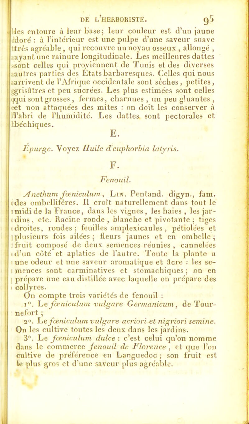 Mes entoure à leur base; leur couleur est d'un jaune ddoré : à l'intérieur est une pulpe d'une saveur suave lires agréable, qui recouvre un noyau osseux , allongé , .ayant une rainure longitudinale. Les meilleures dattes .sont celles qui proviennent de Tunis et. des diverses tautres parties des Etats barbaresques. Celles qui nous •arrivent de l'Afrique occidentale sont sèches, petites, SgrisîUres et peu sucrées. Les plus estimées sont celles <jqui sont grosses, fermes, charnues , un peu gluantes , eet non attaquées des mites : on doit les conserver à il'abri de l'humidité. Les dattes sont pectorales et tbécbiques. E. Epurge. Voyez Huile d'euphorbia lalyris. F. Fenouil. Aneilmni fœniculum , Lin. Pentand. digyn., fam. ides ombellifères. Il croît naturellement dans tout le i midi de la Fiance, dans les vignes, les haies , les jar- vdins, etc. Racine ronde, blanche et pivotante; tiges idroites, rondes; feuilles amplexicaules , pétiolées et [plusieurs fois ailées; fleurs jaunes et en ombelle; : fruit composé de deux semences réunies, cannelées id'un côté et aplalics de l'autre. Toute la plante a i une odeur et une saveur aromatique et Acre : les se- i menées sont carminatives et stomachiques; on en i prépare une eau distillée avec laquelle on prépare des . collyres. On compte trois variétés de fenouil : i. Le fœniculum vulgare Gerinanicum , de Tour- ne fort ; 2. Lie fœniculum vulgnve acriori et nigriori seminc. On les cultive toutes les deux dans les jardins. 3. Le fœniculum dulce : c'est celui qu'on nomme dans le commerce fenouil de Florence , et que l'on cultive de préférence en Languedoc ; son fruit est le plus gros et d'une saveur plus agréable.
