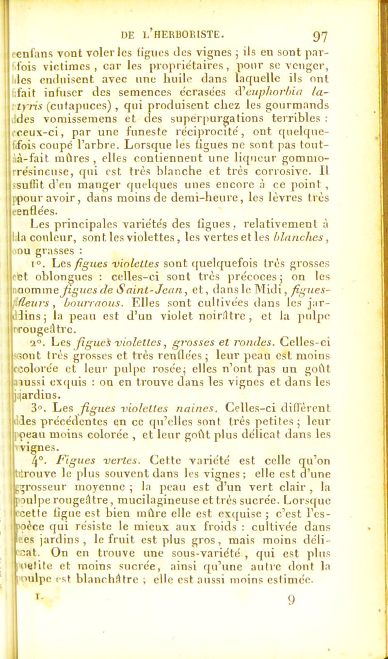 eenfans vont voler les (ignés îles vignes ; ils en sont par- fois victimes , car les propriétaires , pour se venger, hlcs enduisent avec une huile dans laquelle ils ont lifait infuser des semences écrasées d'euphorbia la- trris (entapuces), qui produisent chez les gourmands ildes vomissemens et des superpurgations terribles : oceux-ci, par une funeste réciprocité', ont quelque- t'fois coupé l'arbre. Lorsque les figues ne sont pas tout- àà-fait mûres , elles contiennent une liqueur gommo- rrésineuse, qui est très blanche et très corrosive. Il ^suffit d'en manger quelques unes encore à ce point , ppour avoir, dans moins de demi-heure, les lèvres très eenflées. Les principales variétés des ligues, relativement à l ia couleur, sont les violettes, les vertes et les blanches, ■■ou grasses : i°. Les figues-violettes sont quelquefois très grosses otet oblongues : celles-ci sont très précoces; on les '□omme Jigues de Saint- Jean, et, dans le Midi, figues- 1 f.fleurs, bourraous. Elles sont cultivées dans les jar- |iUins; la peau est d'un violet noirâtre, et la pulpe rrottgeiUrc. 20. Les figues violettes, grosses et rondes. Celles-ci -sont très grosses et très renflées; leur peau est moins (•colorée et leur pulpe rosée; elles n'ont pas un goût aiussi exquis : on en trouve dans les vignes et. dans les j.jardins. 3°. Les figues violettes naines. Celles-ci diffèrent liles précédentes en ce qu'elles sont très petites ; leur ipeau moins colorée , et leur goût plus délicat dans les ïyignes. 4°. Figues vertes. Cette variété est celle qu'on trtrouve le plus souvent dans les vignes; elle est d'une grosseur moyenne ; la peau est d'un vert clair , la pulpe rougefttre, mucilagineuse et très sucrée. Lorsque < Me ligue est bien mûre elle est exquise ; c'est l'es- pèce qui résiste le mieux aux froids : cultivée dans es jardins, le fruit est plus gros, mais moins déli- cat. On en trouve une sous-variété , qui est plus 1 oeli!e et moins sucrée, ainsi qu'une autre dont la >ulpe est blanchâtre ; elle est aussi moins eslimée. 1 9