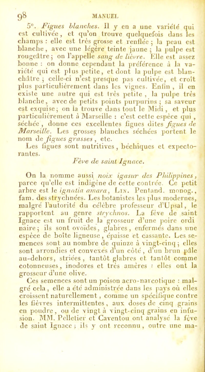 5°. Figues blanches. Il y en a une variété qui est cultivée, et qu'on trouve quelquefois dans les champ : elle est très grosse et renflée ; la peau est blanche , avec une légère teinte jaune ; la pulpe est rougertlre; on l'appelle sang de lièvre. Elle est assez bonne : on donne cependant la préférence à la va- riété qui est plus petite, et dont la pulpe est blan- châtre j celle-ci n'est presque pas cultivée, et croit plus particulièrement dans les vignes. Enfin , il en exisle une antre qui est très petite , la pulpe très blanche, avec de petits points purpurins: sa saveur est exquise; on la trouve dans tout le Midi, et plus particulièrement à Marseille : c'est cette espèce qui , sécliée , donne ces excellentes figues dites figues /le Marseille. Les grosses blanches séchées portent le nom de figues grasses , etc. Les figues sont nutritives , bechiques et expecto- rantes. Fève de saint Ignace. On la nomme aussi noix igasur des Philippines , parce qu'elle est indigène de celle contrée. Ce petit arbre est le ignalia amara, Liw. Pentand. monog., fam. des strychnées. Les botanistes les plus modernes, malgré l'autorité du célèbre professeur d'Upsal, le rapportent au genre strychnos. La fève de saint Ignace est un fruit de la grosseur d'une poire ordi naire ; ils sont ovoïdes, glabres, enfermés dans une espèce de boîte ligneuse, épaisse et cassante. Les se- mences sont au nombre de quinze à vingt-cinq; elles sont arrondies et convexes d'un côté, d'un brun pâle au-debors, striées, tantôt glabres et tantôt comme cotonneuses, inodores et très amères •• elles ont la grosseur d'une olive. Ces semences sont un poison acro-nai cotique : mal- gré cela, elle a été administrée dans les pays où elles croissent naturellement , comme un spécifique contre les fièvres intermittentes, aux doses de cinq grains en poudre, ou de vingt à vingt-cinq grains en infu- sion. MM. Pelletier et Cavenlou ont analysé la fève de saint Ignace; ils y ont reconnu, outre une ma-
