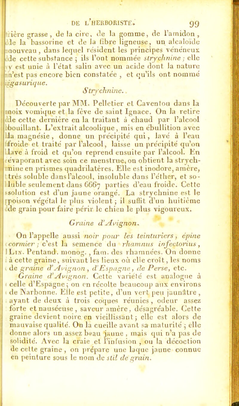 t: ière grasse, delà cire, de la pomme, de l'amidon, Ile la hassorine et de la libre ligneuse, un alcaloïde roouveau , dans lequel résident les principes vénéneux t!de cette substance ; ils l'ont nommée strychnine ; elle >y est unie à L'état salin avec un acide dont la nature nn'est pas encore bien constatée , et qu'ils ont nommé \£gasurique. Strychnine. Découverte par MM. Pelletier et Cavenlou dans la nnoix voniique et la lève de saint Ignace. On la retire ikle cette dernière en la traitant à chaud par l'alcool [■bouillant. L'extrait alcoolique , mis en ébullition avec lia magnésie, donne un précipité qui, lavé à l'eau tfroide et traité par l'alcool, laisse un précipité qu'on Uave à froid et qu'on reprend ensuite par l'alcool. En l évaporant avec soin ce nienstrue.on obtient la strych- tmine en prismes quadrilatères. Elle est inodore, amère, : très soluble dans l'alcool, insoluble dans l'éthnr, et so- 1 lubie seulement dans G667 parties d'eau froide. Cette -solution est d'un jaune orangé. La strychnine est le rpoison végétal le plus violent; il suffit d'un huitième àle grain pour faire périr le chien le plus vigoureux. Graine d'Avignon. On l'appelle aussi noir pour les teinturiers, épine cormier ; c'est la semence du rhamnus infeclorius, ILiir. Pentand. monog. , fam. des rhamnées. On donne à cette graine, suivant les lieux où elle croît, les noms de graine (VAvignon, d'Espagne, de Perse, etc. Graine d!Avignon. Cette variété est analogue à 1 celle d'Espagne; on en récolte beaucoup aux environs 1 de Narbonne. Elle est petite, d'un vert peu jaunâtre, ayant de deux à trois coques réunies , odeur assez forte et nauséeuse, saveur amère, désagréable. Cette graine devient noire en vieillissant; elle est alors de mauvaise qualité. On la cueille avant sa maturité ; elle donne alors un assez beau jaune , mais qui n'a pas de solidité. Avec la craie et l'infusion , ou la décoction de celte graine , on prépare une laque jaune connue en peinture sous le nom de slil de grain.