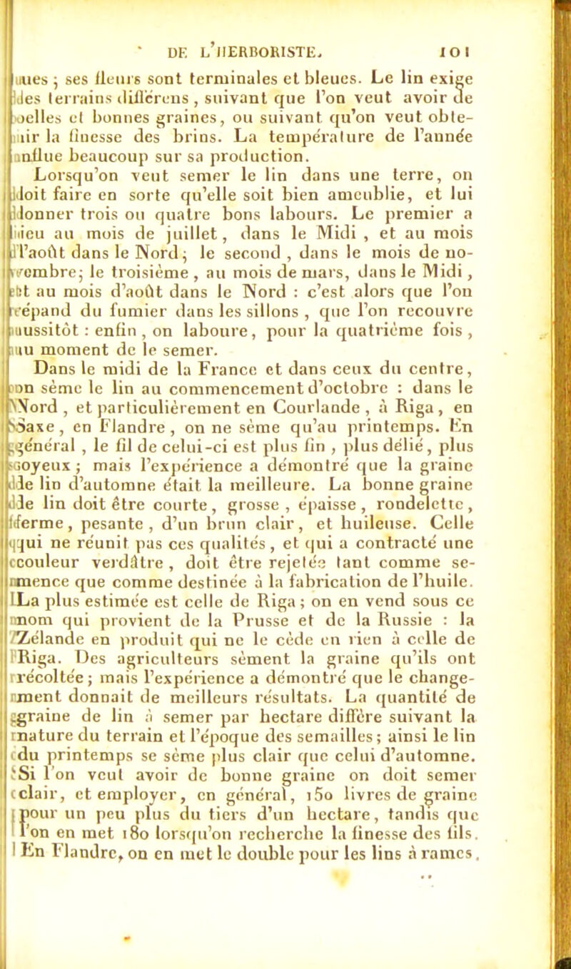 nues ; ses fleurs sont terminales et bleues. Le lin exige Ides terrains différons , suivant que Ton veut avoir Je I oelles et bonnes graines, ou suivant qu'on veut obte- liiir la linesse des brins. La température de Tannée influe beaucoup sur sa production. Lorsqu'on veut semer le lin dans une terre, on I iJoit faire en sorte qu'elle soit bien ameublie, et lui Uonner trois ou quatre bons labours. Le premier a iiieu au mois de juillet, dans le Midi , et au mois H'aoùt dans le Nord; le second , dans le mois de no- vembre; le troisième , au mois de mars, dans le Midi, :fet au mois d'août dans le Nord : c'est alors que l'on t'épand du fumier dans les sillons , que l'on recouvre uiussitôt : enfin , on laboure, pour la quatrième fois , mu moment de le semer. Dans le midi de la France et dans ceux du centre, wn sème le lin au commencement d'octobre : dans le NXord , et particulièrement en Courlande , à Riga, en \3axe, en Flandre, on ne sème qu'au printemps. En général , le fil de celui-ci est plus lin , plus délié, plus aoyeux ; mais l'expérience a démontré que la graine ille lin d'automne était la meilleure. La bonne graine die lin doit être courte, grosse, épaisse, rondelette, tiferme, pesante, d'un brun clair, et huileuse. Celle <|ijui ne réunit pas ces qualités , et qui a contracté une ccouleur verdûtrc , doit être rejeté;; tant comme se- nmence que comme destinée à la fabrication de l'huile. LLa plus estimée est celle de Riga ; on en vend sous ce nnom qui provient de la Prusse et de la Russie : la /Zélande en produit qui ne le cède en lien à celle de IRiga. Des agriculteurs sèment la graine qu'ils ont rrécoltée; mais l'expérience a démontré que le change- rment donnait de meilleurs résultats. La quantité de igraine de lin à semer par hectare diffère suivant la mature du terrain et l'époque des semailles; ainsi le lin edu printemps se sème [dus clair que celui d'automne. ïSi I on veut avoir de bonne graine on doit semer eclair, et employer, en général, i5o livres de graine ipour un peu plus du tiers d'un hectare, tandis que 'l'on en met 180 lorsqu'on recherche la finesse des fils.