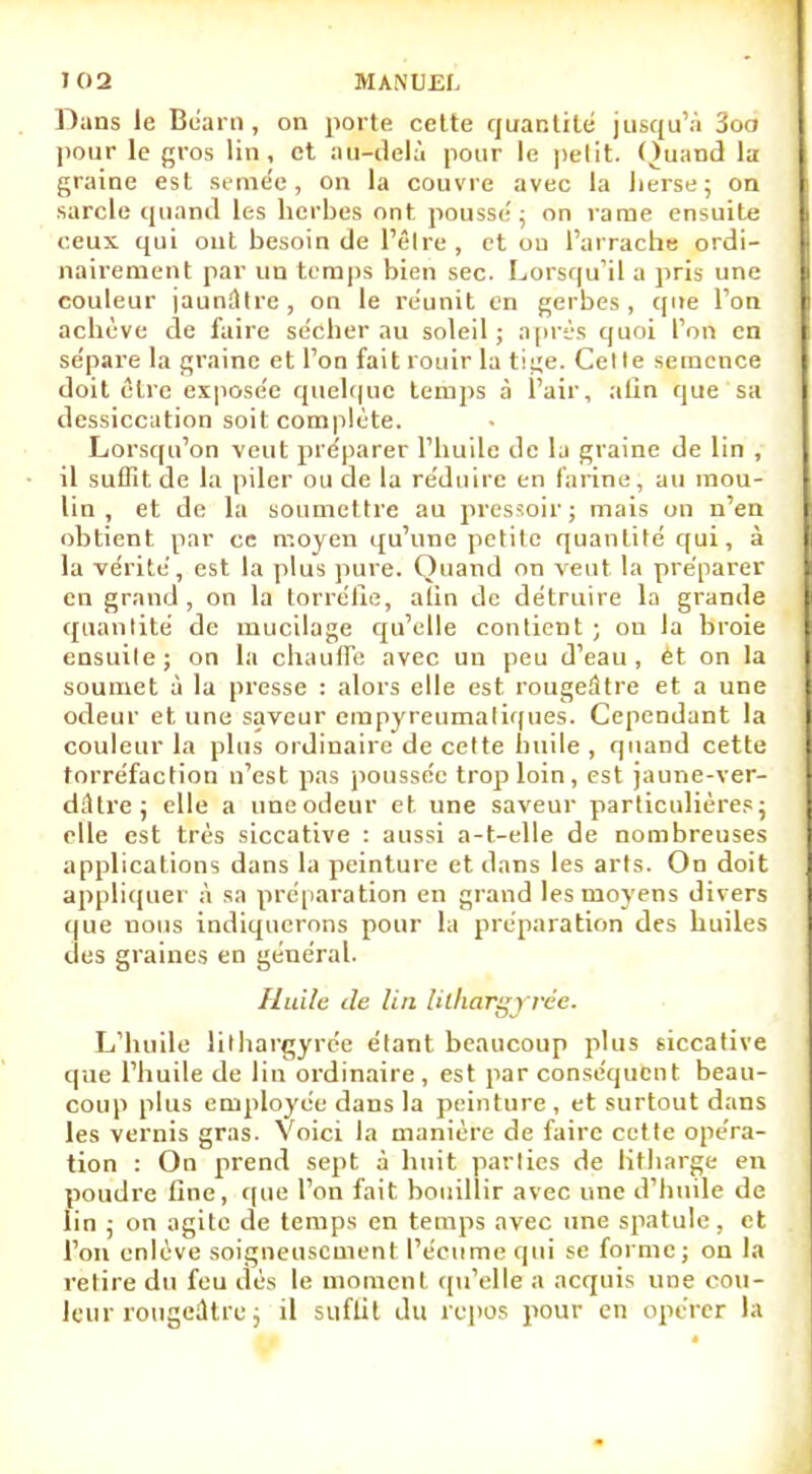 Dans le Béarn , on porte cette quantité jusqu'à 3oo pour le gros lin, et au-delà pour le petit. Quand la graine est semée, on la couvre avec la herse; on sarcle quand les herbes ont pousse'; on rame ensuite ceux qui ont besoin de lêlre , et ou l'arrache ordi- nairement par un temps bien sec. Lorsqu'il a pris une couleur jaunâtre, on le reunit en gerbes, que l'on achève de faire sécher au soleil; après quoi l'on en sépare la graine et l'on fait rouir la tige. Cel le semence doit être exposée quelque temps à l'air, afin que sa dessiccation soit complète. Lorsqu'on veut préparer l'huile de la graine de lin , il suffit de la piler ou de la réduire en farine, au mou- lin , et de la soumettre au pressoir; mais on n'en obtient par ce moyen qu'une petite quantité qui, à la vérité, est la plus pure. Quand on veut la préparer en grand, on la torréfie, alin de détruire la grande quantité de mucilage qu'elle contient ; ou la broie ensuile; on la chauffe avec un peu d'eau, et on la soumet à la presse : alors elle est rougeâtre et a une odeur et une saveur empyreumaliques. Cependant la couleur la plus ordinaire de celte huile , quand cette torréfaction n'est pas poussée trop loin, est jaune-ver- dûlre; elle a une odeur et, une saveur particulières; elle est très siccative : aussi a-t-elle de nombreuses applications dans la peinture et dans les arts. On doit appliquer à sa préparation en grand les moyens divers que nous indiquerons pour la préparation des huiles des graines en général. Huile de lin lilhargyrée. L'huile lilhargyrée étant beaucoup plus siccative que l'huile de lin ordinaire, est par conséquent beau- coup plus employée dans la peinture, et surtout dans les vernis gras. Voici la manière de faire cette opéra- tion : On prend sept à huit parties de litharge en poudre fine, que l'on fait bouillir avec une d'huile de lin ; on agite de temps en temps avec une spatule, et l'on enlève soigneusement l'écume qui se forme; on la relire du feu îles le moment qu'elle a acquis une cou- leur rougeûtee j il suflit du repos pour en opérer la