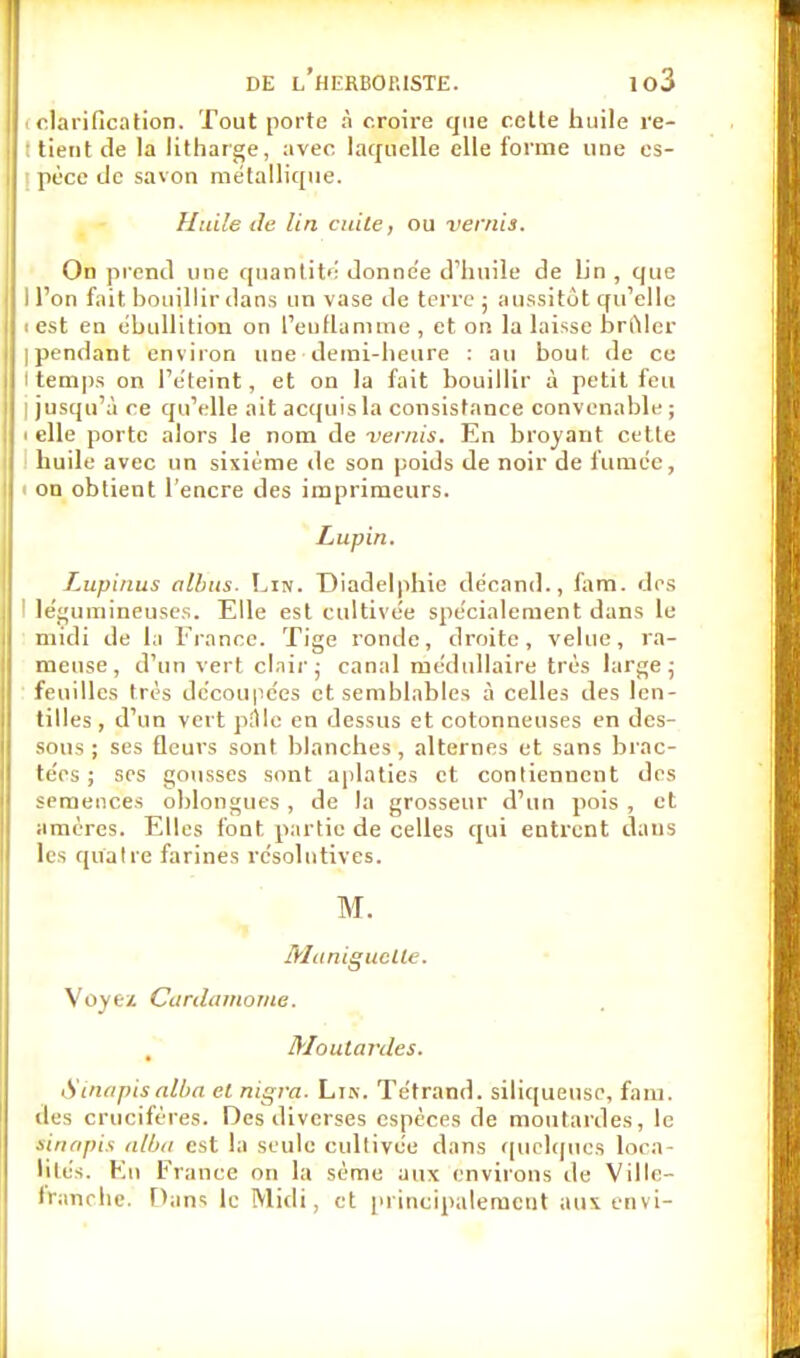 «clarification. Tout porte à croire que cette huile re- : tient de la litharge, avec laquelle elle forme une es- pèce de savon métallique. Huile de lin citile, ou vernis. On prend mie quantité donne'e d'huile de Lin , que I l'on fait, bouillir dans un vase de terre ; aussitôt qu'elle i est en ébullition on l'enflamme , et on la laisse brûler Ipendant environ une demi-heure : au bout de ce i temps on l'éteint, et on la fait bouillir à petit feu I jusqu'à ce qu'elle ait acquis la consistance convenable; ■ elle porte alors le nom de vernis. En broyant cette huile avec un sixième de son poids de noir de fumée, i on obtient l'encre des imprimeurs. Lupin. Lupinus albus. Lin. Diadelphie décand., fa m. des ' légumineuses. Elle est cultivée spécialement dans le midi de la France. Tige ronde, droite, velue, ra- meuse, d'un vert clair; canal médullaire très large; feuilles très découpées et semblables à celles des len- tilles , d'un vert pàlc en dessus et cotonneuses en des- sous ; ses fleurs sont blanches, alternes et sans brac- tées; ses gousses sont aplaties et contiennent des semences oblongues , de la grosseur d'un pois , et amères. Elles font partie de celles qui entrent dans Ils quatre farines résolutives. M. Maniguclle. Voyez Cardamome. Moutardes. S inapis alba et nigra. Lis. Tétrand. siliqueusc, fam. des crucifères. Des diverses espèces de moutardes, le si/tapis alba est la seule cultivée dans quelques loca- lite's. En France on la sème aux environs île Ville- rrimche. Dans le Midi, et principalement aux envi-