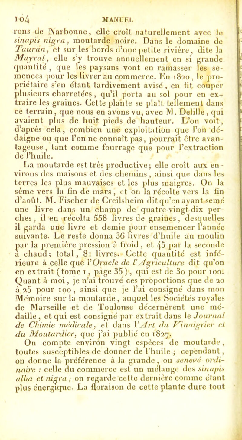 rons de Narbonne, elle croît naturellement avec le sinapïs nigra, moutarde noire. Dans le domaine de Taurân, et sur les bords d'une petite rivière, dite la Mayral, elle s'y trouve annuellement en si grande quantité , que les paysans vont en ramasser les se- mences pour les livrer au commerce. En 1820, le pro- priétaire s'en e'tant tardivement avisé , en fit couper plusieurs charretées, qu'il porta au sol pour en ex- traire les graines. Cette plante se plaît tellement dans ce terrain , que nous en avons vu, avec M. Delille , qui avaient plus de huit pieds de hauteur. L'on voit, d'après cela, combien une exploitation que l'on dé- daigne ou que l'on ne connaît pas, pourrait être avan- tageuse , tant comme fourrage que pour l'extraction de l'huile. La moutarde est très productive ; elle croît aux en- virons des maisons et des chemins , ainsi que dans les terres les plus mauvaises et les plus maigres. On la sème vers la fin de mars , et on la récolte vers la fin d'août. M. Fischer de Creilsheim ditqu'en ayant semé une livre dans un champ de quatre-vingt-dix per- ches, il en récolta 558 livres de graines, desquelles il garda une livre et demie pour ensemencer l'année suivante. Le reste donna 36 livres d'huile au moulin par la première pression à froid, et 45 par la seconde à chaud; total, 81 livres. Cette quantité est infé- rieure à celle que VOvacle de VAgriculture dit qu'on en extrait (tome 1, page 35 ), qui est de 3o pour 100. Quant à moi, je n'ai trouvé ces proportions que de 20 à 25 pour 100, ainsi que je l'ai consigné dans mon Mémoire sur la moutarde, auquel les Sociétés royales de Marseille et de Toulouse décernèrent une mé- daille , et qui est consigné par extrait dans le Journal de Chimie médicale, et dans Y ytrl du P^inaigrier cl du Moutardier, que j'ai publié en 1827. On compte environ vingt espèces de moutarde, toutes susceptibles de donner de l'huile ; cependant, on donne la préférence à la grande , ou seneve ordi- naire : celle du commerce est un mélange des sinapis alba et nigra ; on regarde celte dernière comme étant plus énergique- La floraison de celle planlc dure tout