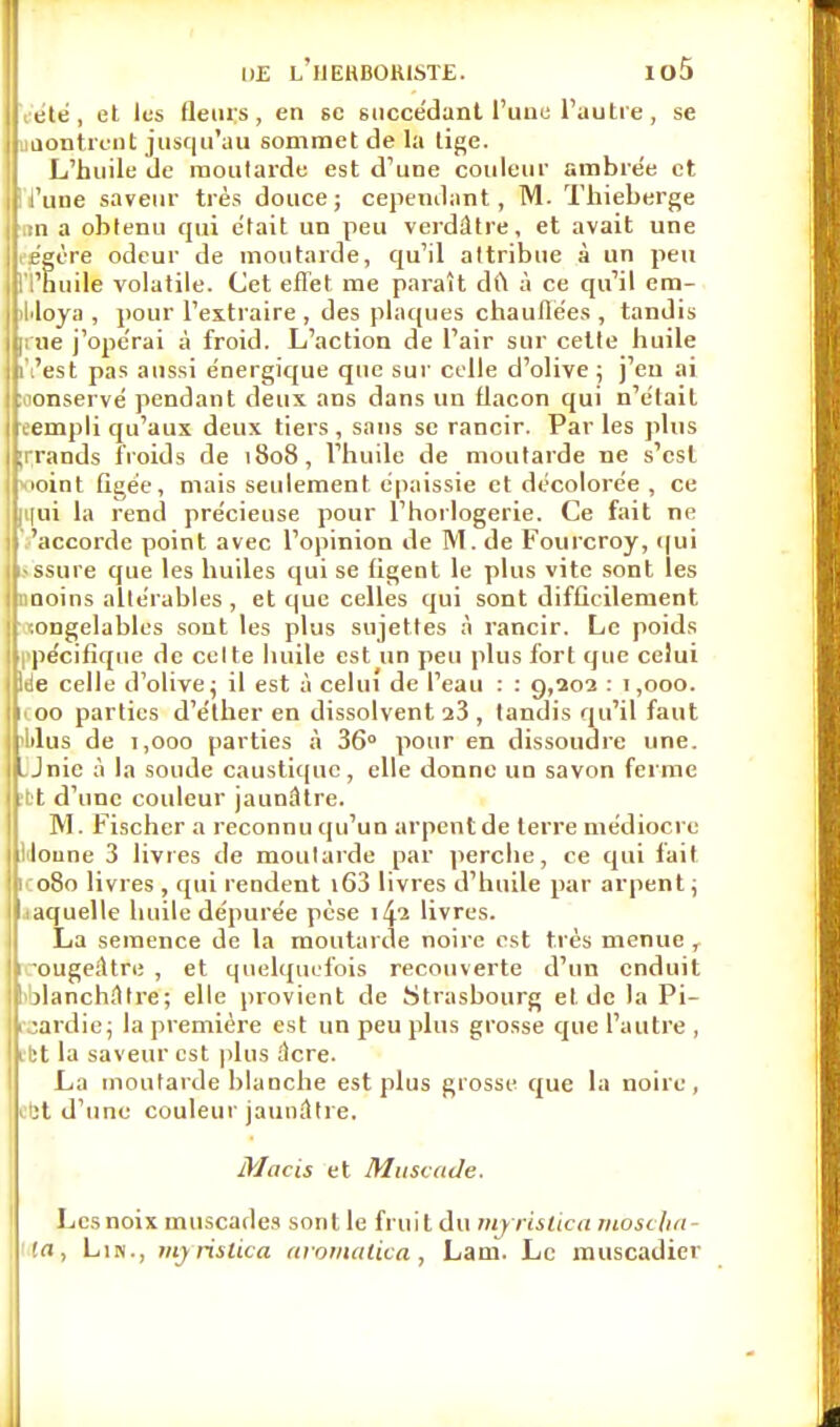 ete , et les Heurs, en se succédant l'une l'autre, se Montrent jusqu'au sommet de la lige. L'huile de moutarde est d'une couleur ambrée et l'une saveur très douce; cependant, M. Thieberge un a obtenu qui était un peu verdâtre, et avait une légère odeur de moutarde, qu'il attribue à un peu n'huile volatile. Cet effet me paraît dft à ce qu'il cra- 4>loya , pour l'extraire , des plaques chauffées, tandis [tne j'opérai à froid. L'action de l'air sur cette huile n'est pas aussi énergique que sur celle d'olive ; j'en ai conservé pendant deux ans dans un flacon qui n'était eempli qu'aux deux tiers, sans se rancir. Parles plus ;rrands froids de 1808, l'huile de moutarde ne s'est ■<ioint figée, mais seulement épaissie et décolorée , ce rirai la rend précieuse pour l'horlogerie. Ce fait ne 'accorde point avec l'opinion de M. de Fourcroy, qui •ssure que les huiles qui se figent le plus vite sont les nnoins altérables , et que celles qui sont difficilement '.ongelables sont les plus sujettes à rancir. Le poids pécifique de cette huile est un peu plus fort que celui We celle d'olive ; il est à celui de l'eau : : 9,202 : 1,000. 1 00 parties d'éther en dissolvent 23 , tandis qu'il faut lilus de 1,000 parties à 36 pour en dissoudre une. jLJnic à la soude caustique, elle donne un savon ferme bt d'une couleur jaunâtre. M. Fischer a reconnu qu'un arpent de terre médiocre loune 3 livres de moutarde par perche, ce qui fait 1 080 livres , qui rendent i63 livres d'huile par arpent ; laquelle huile dépurée pèse 142 livres. La semence de la moutarde noire est très menue , •ougeiltre , et quelquefois recouverte d'un enduit I jlanchâtre; elle provient de Strasbourg el.de la Pi- cardie; la première est un peu plus grosse que l'autre , ibt la saveur est plus âcre. La moutarde blanche est plus grosse que la noire, ebt d'une couleur jaunâtre. Macis et Muscade. Les noix muscades sont le fruit du myristica mo solici- ta, Lin., myrisika aromatica, Larn. Le muscadier