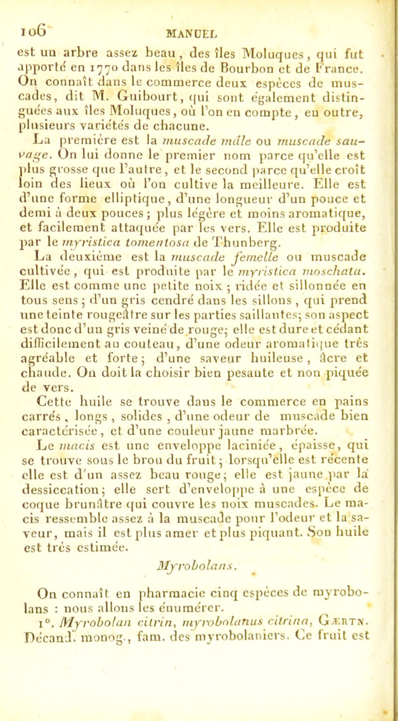 est un arbre assez beau , des îles Moluques , qui fut apporté en 1770 dans les îles de Bourbon et de France. On connaît dans le commerce deux, espèces de mus- cades, dit M. Guibourt, qui sont également distin- guées aux îles Moluques, où l'on en compte , en outre, plusieurs variétés de chacune. La première est la muscade mcile ou muscade sau- vage. On lui donne le premier nom parce qu'elle est plus grosse que l'autre, et le second parce qu'elle croît loin des lieux où l'on cultive la meilleure. Elle est d'une forme elliptique, d'une longueur d'un pouce et demi à deux pouces ; plus légère et moins aromatique, et facilement attaquée par les vers. Elle est produite par le myrislica tomentosa de Thunberg. La deuxième est la muscade femelle ou muscade cultivée , qui est produite par le myrislica moschata. Elle est comme une petite noix ; ridée et sillonnée en tous sens ; d'un gris cendré dans les sillons , qui prend une teinte rougeillre sur les parties saillantes; son aspect est donc d'un gris veiné de rouge; elle est dure et cédant difficilement au couteau, d'une odeur aromatique très agréable et forte ; d'une saveur huileuse , ilere et chaude. Ou doit la choisir bien pesante et non piquée de vers. Cette huile se trouve daus le commerce en pains carrés , longs , solides , d'une odeur de muscade bien caractérisée, et, d'une couleur jaune marbrée. Le macis est une enveloppe laciniée, épaisse, qui se trouve sous le brou du fruit ; lorsqu'elle est récente elle est d'un assez beau rouge; elle est jaune par la dessiccation; elle sert d'enveloppe à une espèce de coque brunâtre qui couvre les noix muscades. Le ma- cis ressemble assez à la muscade pour l'odeur et la sa- veur, mais il est plus amer et plus piquant. Son huile est très estimée. MjTobolans. On connaît en pharmacie cinq espèces de myrobo- lans : nous allons les énumérer. i°. Myrobolan ciirin, mymbnlanus citrina, Gjertm. Décandi monog., fam. des myrobolaniers. Ce fruit est