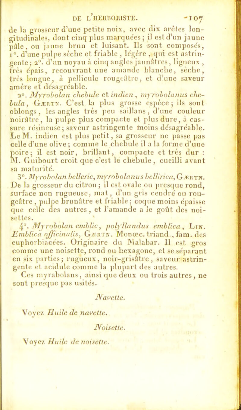 de la grosseur d'une petite noix, avec dix arêtes lon- gitudinales, dont cinq plus marquées; il est d'un jaune pâle, ou jaune brun et luisant. Ils sont composes, i°. d'une pulpe sèche et friable , légère , qui est astrin- gente; 20. d'un noyau à cinq angles jaunâtres, ligneux , très épais, recouvrant une amande blanche, sèche, très longue, à pellicule rougeâtrc, et d'une saveur amére et desagréable. a0. Myroboïan chebiile et indien , myrobolanus che- bula, GjtRTX. C'est la plus grosse espèce ; ils sont oblongs, les angles très peu saillans , d'une couleur noirâtre, la pulpe plus compacte et plus dure, à cas- sure résineuse ; saveur asti ingénie rnoins désagréable. Le M. indien est plus petit, sa grosseur ne passe pas celle d'une olive ; comme le chebule il a la forme d'une poire; il est noir, brillant, compacte et très dur : M. Guibourt croit que c'est le chebule , cueilli avant sa maturité. 3°. Myroboïan belleric, myrobolanus bel/irica, G/ERTN. De la grosseur du citron ; il est ovale ou presque rond, surface non rugueuse, mat, d'un gris cendré ou rou- geâtre , pulpe brunâtre et friable; coque moins épaisse que celte des autres , et l'amande a le goût, des noi- settes. 4°. Myroboïan emblic, poljllandus e.mblica , Lin. Emblica rrfficiiudis, GtF.rtiv. Monœc. triand., fa m. des eupborbiacées. Originaire du Malabar. 11 est gros comme une noisette, rond ou hexagone, et se séparant en six parties; rugueux, noir-grisâtre, saveur astrin- gente et acidulé comme la plupart des autres. Ces myrabolans , ainsi que deux ou trois autres, ne sont presque pas usités. Navelle. Voyez Huile de navelle. Noisette. Voyez Huile de noisette.