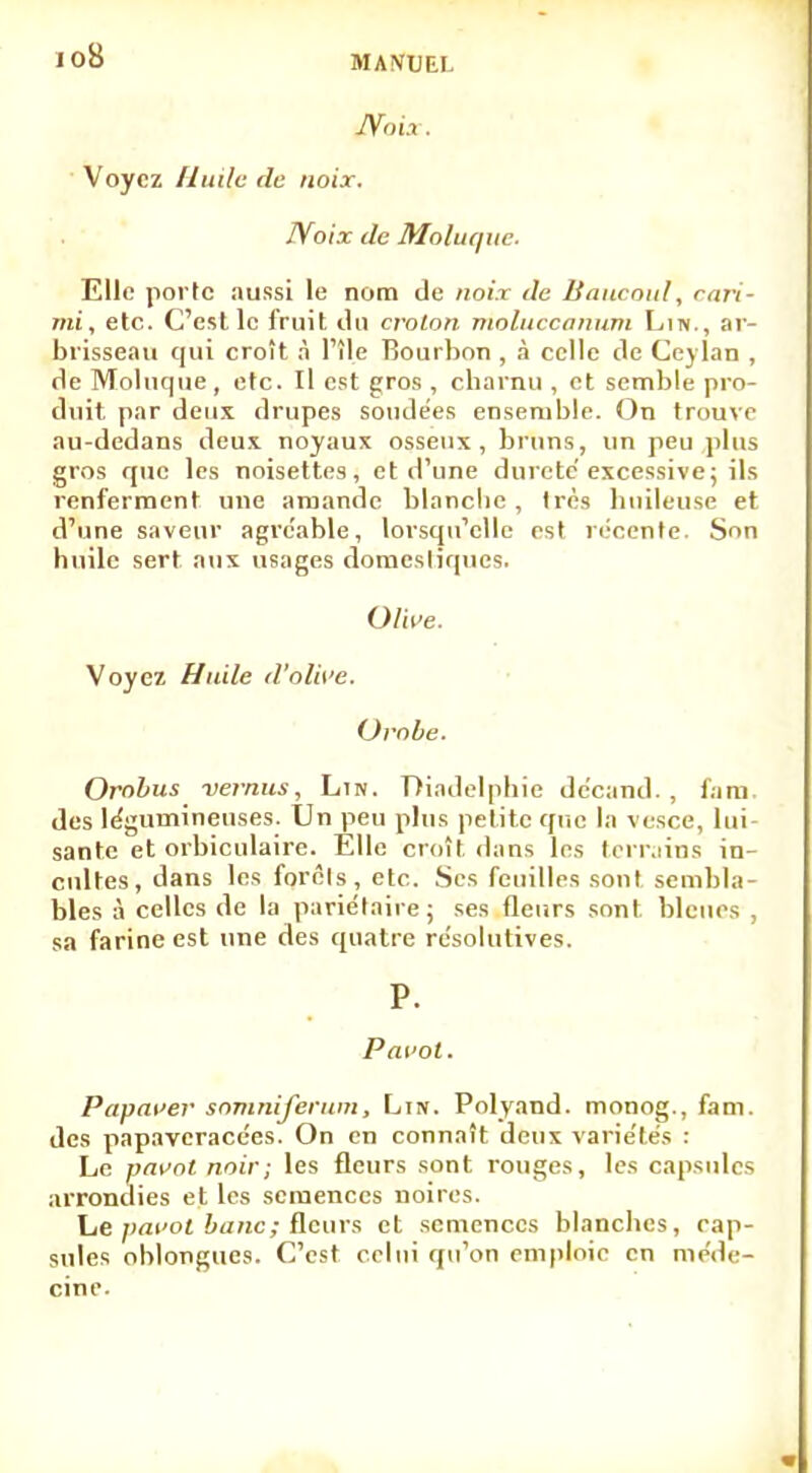 io8 Noix. Voyez Huile de noix. Noix de Moluquc. Elle porte aussi le nom de noix de Baucoid, cari- mi, etc. C'est le fruit ilu croton moliiccanum Lin., ar- brisseau qui croît à l'île Bourbon , à celle de Cej lan , de Moluque, etc. Il est gros , charnu , et semble pro- duit par deux drupes sondées ensemble. On trouve au-dedans deux noyaux osseux, bruns, un peu plus gros que les noisettes, et d'une dureté'excessive; ils renferment une amande blanche , très huileuse et d'une saveur agréable, lorsqu'elle est récente. Son huile sert aux usages domestiques. Olive. Voyez Huile d'olive. Ovobe. Orobus vernus, Lin. Diadelphic décand. , fam. des légumineuses. Un peu plus petite que la vesce, lui- sante et orbiculaire. Elle croît dans les terrains in- cultes, dans les forcis, etc. Ses feuilles sont sembla- bles à celles de la pariétaire; ses fleurs sont bleues , sa farine est une des quatre résolutives. P. Pavot. Papaver somniferum, Lin. Polyand. monog., fam. des papaveracées. On en connaît deux variétés : Le pavot noir; les fleurs sont rouges, les capsules arrondies et les semences noires. Le pavot banc; fleurs et semences blanches, cap- sules oblongues. C'est celui qu'on emploie en méde- cine.