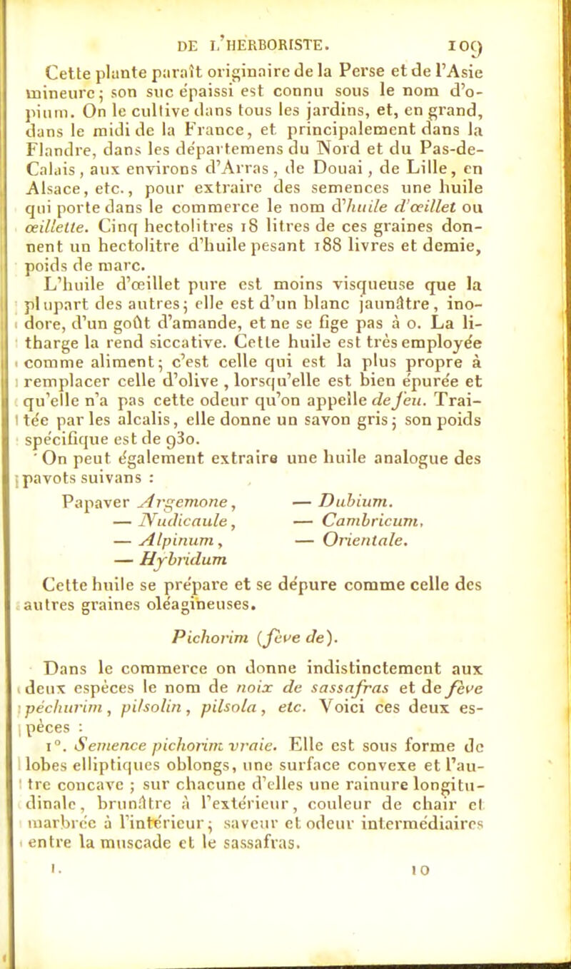 Cette plante paraît originaire de la Perse et de l'Asie mineure; son suc épaissi est connu sous le nom d'o- pium. On le cultive dans tous les jardins, et, en grand, dans le midi de la France, et principalement dans la Flandre, dans les départemens du Nord et du Pas-de- Calais , aux environs d'Arras, de Douai, de Lille, en Alsace, etc., pour extraire des semences une huile qui porte dans le commerce le nom d'huile d'oeillet ou œillette. Cinq hectolitres 18 litres de ces graines don- nent un hectolitre d'huile pesant 188 livres et demie, poids de marc. L'huile d'œillet pure est moins visqueuse que la plupart des autres; elle est d'un hlanc jaunâtre, ino- dore, d'un goût d'amande, et ne se fige pas à o. La li- tharge la rend siccative. Cette huile est très employée .comme aliment; c'est celle qui est la plus propre à remplacer celle d'olive , lorsqu'elle est bien e'pure'e et qu'elle n'a pas cette odeur qu'on appelle de feu. Trai- ' te'e parles alcalis, elle donne un savon gris; son poids spécifique est de g'io. 'On peut e'galement extraire une huile analogue des ■ pavots suivans : Papaver Argemone, —Dubium. — ÎYudicaule, — Cambricum, — Alpinum, — Orientale. — Hybridum Cette huile se pre'pare et se dépure comme celle des autres graines oléagineuses. Pichorini {fève de). Dans le commerce on donne indistinctement aux deux espèces le nom de noix de sassafras et de fève péchurini, pi/solin , pilsnla, etc. Voici ces deux es- pèces : i°. Semence pichorim vraie. Elle est sous forme de lobes elliptiques oblongs, une surface convexe et l'au- tre concave ; sur chacune d'elles une rainure longitu- dinale, brunâtre à l'extérieur, couleur de chair el marbrée à l'intérieur; saveur et odeur intermédiaires entre la muscade et le sassafras.
