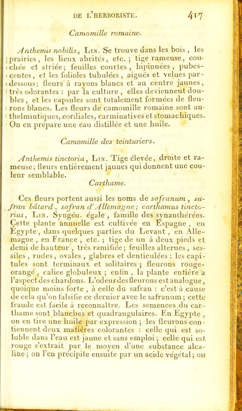 Camomille mmaine. Anthémis nobilis, Lin. Se trouve dans les bois , les I prairies, les lieux abrités, etc.; tige rameuse, cou- i che'e et striée; feuilles courles , bipinnées , pubcs- icentes, el les folioles tubulées , aiguës et velues par- i dessous; fleurs à rayons blancs et au centre jaunes, I très odorantes : par la culture , elles deviennent dou- bles , et les capsules sont totalement formées de fleu- i rons blancs. Les fleurs de camomille romaine sont an- i thelmintiques, cordiales, carminatives et stomachiques. On en prépare une eau distillée et une huile. Camomille des teinturiers. Anthémis tinctoria, Lin. Tige élevée, droite et ra- meuse; fleurs entièrement jaunes qui donnent uoe cou- leur semblable. Carthame. Ces fleurs portent aussi les noms de safranum , sa- fran bâtard, safran d'Allemagne ; carthamus linclo- rius, Lin. Syngén. égale , famille des synanthérées. Çelte plante annuelle est cultivée en Espagne , en Egypte , dans quelques parties du Levant , en Alle- magne , en France , etc. ; tige de un à deux, pieds et demi de hauteur , très ramifiée; feuilles alternes, ses- siles , rudes , ovales , glabres et denticulées : les capi- tules sont terminaux et solitaires ; fleurons rouge- orangé , calice globuleux ; enfin , la plante entière a l'aspect des chardons. L'odeur desfleurons est analogue, quoique moins forte , à celle du safran : c'est à cause de cela qu'on falsifie ce dernier avec le safranum ; cette iraude est facile à reconnaître. Les semences,du car- thame sont blanches et quadrangulaires. En Egypte , on en tire une huile par expression ; les fleurons con- tiennent deux matières colorantes : celle qui est so- luble dans l'eau est jaune el sans emploi ; celle qui est rouge s'extrait par le moyen d'une substance alca- line ; on l'en précipite ensuite par un acide végétal ; ou