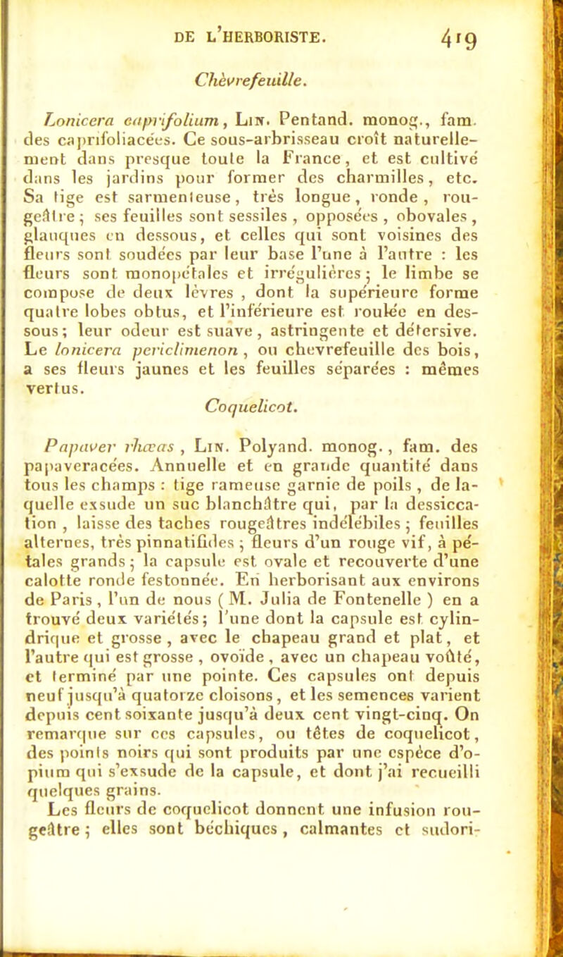 4'9 Chèvrefeuille. Lonicera cnprifolium, Lin. Pentand. monog., fam. des caprifoliacées. Ce sous-arbrisseau croît naturelle- ment dans presque toute la France, et est cultivé dans les jardins pour former des charmilles, etc. Sa lige est sarrnenleuse, très longue, ronde, rou- gefttre ; ses feuilles sont sessiles , opposées , obovales , glauques en dessous, et celles qui sont voisines des fleurs sont soudées par leur base Tune à l'autre : les fleurs sont monopétales et irrégulières; le limbe se compose de deux lèvres , dont la supérieure forme quatre lobes obtus, et l'inférieure est roulée en des- sous; leur odeur est suave, astringente et détersive. Le lonicera peviclimenon , ou chèvrefeuille des bois, a ses fleurs jaunes et les feuilles séparées : mêmes vertus. Coquelicot. Papaver rluvas , Lin. Polyand. monog., fam. des papaveracées. Annuelle et en grande quantité dans tous les champs : tige rameuse garnie de poils , de la- quelle exsude un suc blanchâtre qui, par la dessicca- tion , laisse des taches rougeâtres indélébiles ; feuilles alternes, très pinnatifides ; fleurs d'un rouge vif, à pé- tales grands; la capsule est ovale et recouverte d'une calotte ronde festonnée. En herborisant aux environs de Paris , l'un de nous ( M. Julia de Fontenelle ) en a trouvé deux variétés; l'une dont la capsule est cylin- drique et grosse, avec le chapeau grand et plat, et l'autre qui est grosse , ovoïde , avec un chapeau voûté, et terminé par une pointe. Ces capsules ont depuis neuf jusqu'à quatorze cloisons, et les semences varient depuis cent soixante jusqu'à deux cent vingt-cinq. On remarque sur ces capsules, ou têtes de coquelicot, des points noirs qui sont produits par une espèce d'o- pium qui s'exsude de la capsule, et dont j'ai recueilli quelques grains. Les fleurs de coquelicot donnent une infusion rou- geâtre ; elles sont béchiques, calmantes et sudori-