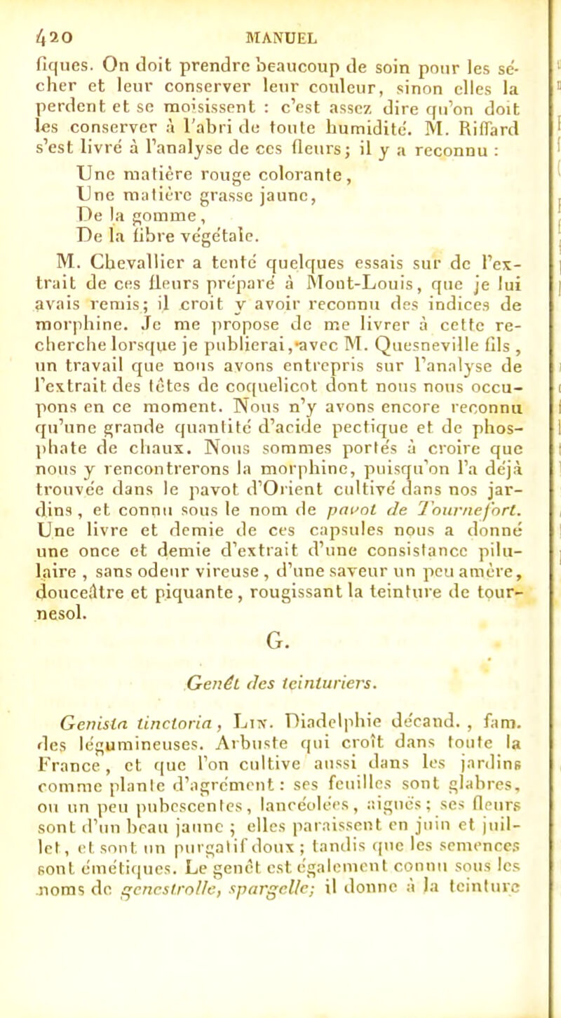 fîques. On doit prendre beaucoup de soin pour les sé- cher et leur conserver leur couleur, sinon elles la perdent et se moisissent : c'est assez dire qu'on doit l«s conserver à l'abri de toute humidité. M. Riflard s'est livre à l'analyse de ces fleurs; il y a reconnu : Une matière rouge colorante, Une matière grasse jaune, De la gomme, De la libre végétale. M. Chevallier a tente quelques essais sur de l'ex- trait de ces lleurs prépare à Mont-Louis, que je lui avais remis; il croit y avoir reconnu des indices de morphine. Je me propose de me livrer à cette re- cherche lorsque je publierai,avec M. Quesneville fils , un travail que nous avons entrepris sur l'analyse de l'extrait, des tètes de coquelicot dont nous nous occu- pons en ce moment. Nous n'y avons encore reconnu qu'une grande quantité d'acide pectique et de phos- phate de chaux. Nous sommes portés à croire que nous y rencontrerons la morphine, puisqu'on l'a déjà trouvée dans le pavot d'Orient cultivé dans nos jar- dins , et connu sous le nom de pavot de Tournefnrl. Une livre et demie de ces capsules nous a donné une once et demie d'extrait d'une consistance pilu- laire , sans odeur vireuse , d'une saveur un peu amère, douceâtre et piquante, rougissant la teinture de tour- nesol. G. Genêt des teinturiers. Genisla tinctoria, Liw. Diadelphie décand. , fam. des légumineuses. Arbuste qui croît dans toute la France, et que l'on cultive aussi dans les jardins comme plante d'agrément: ses feuilles sont glabres, ou un peu pubescentes, lancéolées, aiguës: ses Heurs sont d'un beau jaune ; elles paraissent en juin et juil- let, et sont un purgatif doux ; tandis que les semences sont cinétiques. Le genêt est également connu sous les noms de gencstrolle, spargellc; il donne à la teinture