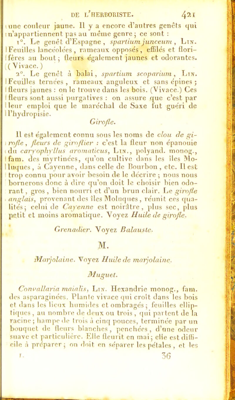 une couleur jaune. 11 y a encore d'autres genêts qui 'n'appartiennent pas au même genre ; ce sont : i°. Le genêt d'Espagne , sparliumjunceum , Lin. I Feuilles lancéolées, rameaux oppose's, effilés et flori- ifères au bout; (leurs également jaunes et odorantes. ( Vivacc. ) 2°. Le genêt à balai, sparlium scoparium, Ljn. IFeuilles tentées, rameaux anguleux et sans épines ; I fleurs jaunes : on le trouve dans les bois. (Vivace.) Ces I fleurs sont aussi purgatives : on assure que c'est par I leur emploi que le maréchal de Saxe fut guéri de 1 l'hydropisie. Girofle. 11 est également connu sous les noms de clou de gi- rofle , fleurs de giroflier : c'est la fleur non épanouie du caryophyllus aromaticus, Lin., polyand. monog., ifam. des myrtinées, qu'on cultive dans les îles Mo- lluques, à Cayennc, dans celle de Bourbon , etc. Il est trop connu pour avoir besoin de le décrire ; nous nous bornerons donc à dire qu'on doit le choisir bien odo- rant , gros , bien nourri et d'un brun clair. Le giro/le anglais, provenant des îles Moluques, réunit ces qua- lités; celui de Cayenne est noirâtre, plus sec, plus petit et moins aromatique. Voyez Huile de girofle. Grenadier. Voyez Balausle. M. Marjolaine. Voyez Huile de marjolaine. Muguet. Convallaria maialis, Lin. Hexandric monog., fam. des asparaginées. Plante vivacc qui croit dans les bois et dans les lieux humides et ombragés ; feuilles ellip- tiques , au nombre de deux ou trois, qui partent de la racine ; hampe de trois à cinq pouces, terminée par un bouquet île fleurs blanches, penchées, d'une odeur suave cl particulière. Elle fleurit en mai; elle cstdilli- eile à préparer; on doit rn séparer les pétales , et les r. 3(3