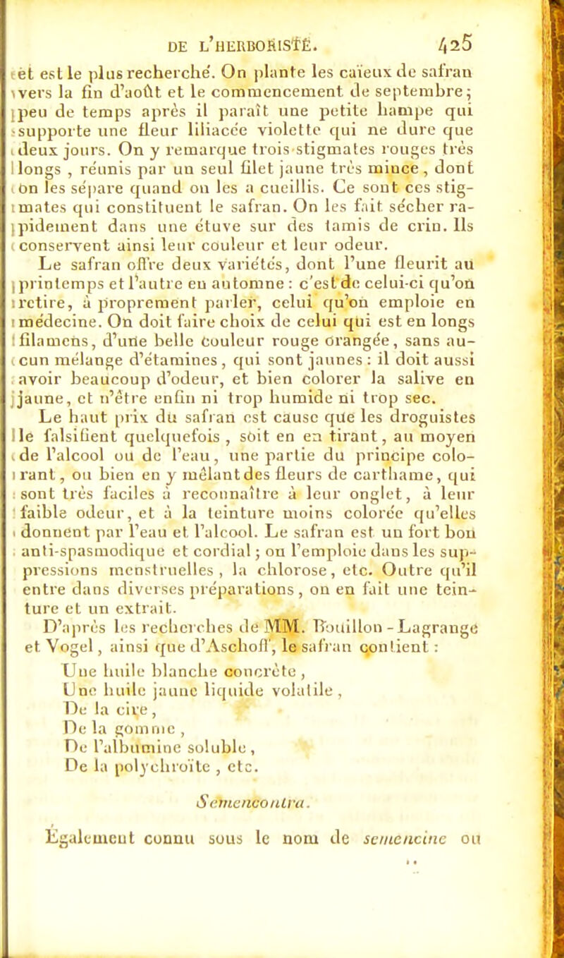 lèt est le plus recherché. On plante les caïeux de safran wers la fin d'août et le commencement de septembre; jpeu de temps après il paraît une petite hampe qui •supporte une fleur liliacée violette qui ne dure que ideux jours. On y remarque trois stigmates rouges très I longs , réunis par un seul filet jaune très mince , dont l On les sépare quand on les a cueillis. Ce sont ces stig- tmates qui constituent le safran. On les fait sécher ra- pidement dans une étuve sur des tamis de crin. Ils i conservent ainsi leur couleur et leur odeur. Le safran offre deux variétés, dont l'une fleurit au , printemps et l'autre en automne : c'est de celui-ci qu'on irctire, à proprement parler, celui qu'on emploie en i médecine. On doit faire choix de celui qui est en longs ifilamens, d'une belle Couleur rouge orangée, sans au- l cun mélange d'étamines , qui sont jaunes : il doit aussi avoir beaucoup d'odeur, et bien colorer la salive en jaune, et n'être enfin ni trop humide ni trop sec. Le haut prix du safran est cause que les droguistes Ile falsifient quelquefois , soit en en tirant, au moyen • de l'alcool ou de l'eau, une partie du principe colo- irant, ou bien en y mêlant des fleurs de carthame, qui : sont très faciles à reconnaître à leur onglet, à leur faible odeur, et à la teinture moins colorée qu'elles . donnent par l'eau et l'alcool. Le safran est un fort bou anti spasmodique et cordial ; on l'emploie dans les sup- pressions menstruelles, la chlorose, etc. Outre qu'il entre dans diverses préparations , on en fait une tein- ture et un extrait. D'après les recherches de MM. Bouillon -Lagrauge et Vogel, ainsi que d'Ascholl', le safran contient : Une huile blanche concrète , Une huile jaune liquide volatile, De la cire, De la gomme , De l'albumine soluble, De la polychroïte , etc. Sdhiemtonim. Également connu sous le nom de seuténeine ou