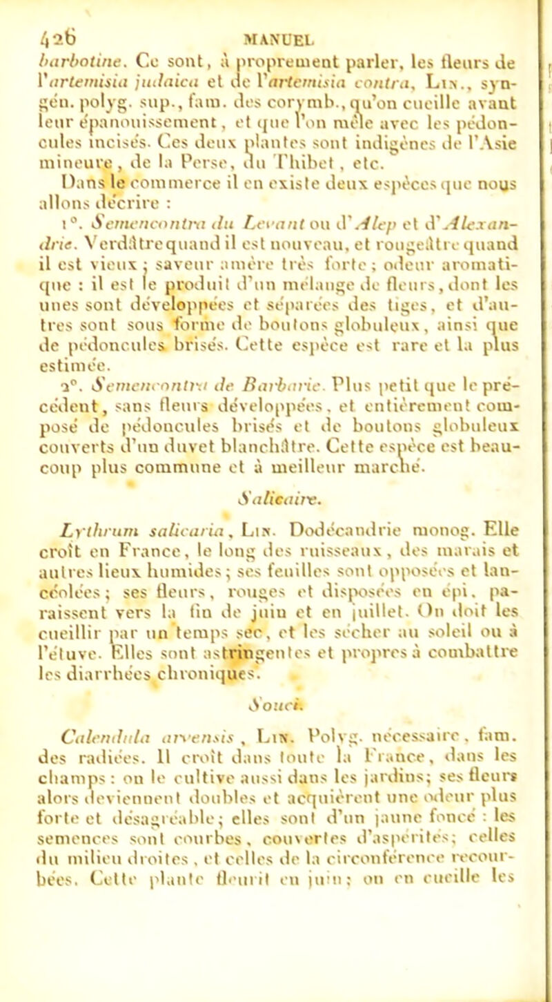 barbotine. Ce sont, ;\ proprement parler, les fleurs de Vartamisia jutlaica et de Variemisia contra, Li>., syn- gén. polyg. sup., fam. des corymb., qu'on cueille avant leur épanouissement, et que l'on mêle avec les pédon- cules incisés. Ces deux plantes sont indigènes île l'Asie mineure, de la Perse, du Thibel , etc. D.ins le commerce il en existe deux espèces que nous allons décrire : i°. Sentencontra du devant ou d'Alep el d'.-//e.iim- drie. Verdàtre quand il est nouveau, et rougeàtre quand, il est vieux: saveur amère très forte; odeur aromati- que : il est le produit d'un mélange de fleurs, dont les unes sont développées et séparées des tiges, et d'au- tres sont sous forme de boulons globuleux, ainsi nue de pédoncules brisés. Cette espèce est rare et la plus estimée. i°. Semencontm de Barbarie. Plus petit que le pré- cédent, sans fleurs développées, et entièrement com- posé de pédoncules brisés et de boutons globuleux couverts d'un duvet blanchâtre. Cette espèce est beau- coup plus commune et à meilleur marclié. Solitaire. Lrtbrum talicaria, Lm. Dodécandrie ruonog. Elle croît en France, le long des ruisseaux, des marais et autres lieux humides; ses feuilles sont opposées et lan- céolées; ses fleurs, rouges et disposées en épi, pa- raissent vers la tin de juiu et en juillet. On doit les cueillir par un temps sec, et les sécher au soleil ou à l'éluve. Elles sont astringentes et propres à combattre les diarrhées chroniques. Souci. Caknduta arvensis, Lui. Polvg. nécessaire, fam. des radiées. Il croit dans toute la France, dans les champs : on le cultive aussi dans les jardins; ses fleuri alors deviennent doubles et acquièrent une odeur plus forte et désagréable; elles son! d'un jaune foncé : les semences sont courbas, cou\ertcs d'aspérités; celles du milieu droites , et celles de la circonférence recour- bées. Celte plante fleurît en juin: on en cueille les
