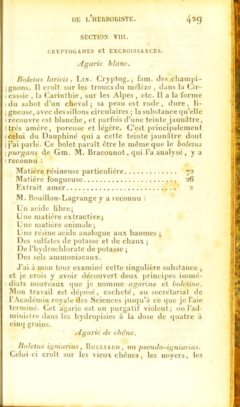 SECTION VIII. CRYPTOGAMES et EXCROISSANCES. Agaric blanc. Bolelus laricis, Lin. Cryplog., fam. des champi- ! gnons. 11 croît sur les troncs du mélèze , dans la Cir- icassie , la Carinlbie, sur les Alpes , etc. Il a la forme idu sabot d'un cheval; sa peau est rude, dure, li- ; gneuse, avec dessillons circulaires ; la substance qu'elle 1 recouvre est blanche, et parfois d'une teinte jaunâtre, Itrès amère, poreuse et légère. C'est principalement (Celui du Dauphiné qui a cette teinte jaunâtre dont j j'ai parle'. Ce bolet paraît être le même que le bolelus ; purgans de Gm. M. Braconnot, qui l'a analysé, y a 1 reconnu : Matière résineuse particulière 72 Matière fongueuse 16 Extrait amer 1 M. Bouillon-Lagrange y a reconnu : Un acide libre; Une matière exlractive; Une matière animale; Une résine acide analogue aux baumes ; Des sulfates de potasse et de chaux ; De l'hydrochlorate de potasse ; Des sels ammoniacaux. J'ai à mon tour examiné celte singulière substance , et je crois y avoir découvert deux principes immé- diats nouveaux que je nomme agarine et bolétine. Mon travail est déposé, cacheté, au secrétariat de l'Académie royale des Sciences jusqu'à ce que je l'aie terminé. Cet agaric est un purgatif violent; on l'ad- ministre dans les hydropisies à la dose de quatre à cinq grains. Agaric de chêne'. Bolelus igniarius, BuLJ.iA.nn, ou pseudo-igniarius. Celui-ci croît sur les vieux chênes, les noyers, les