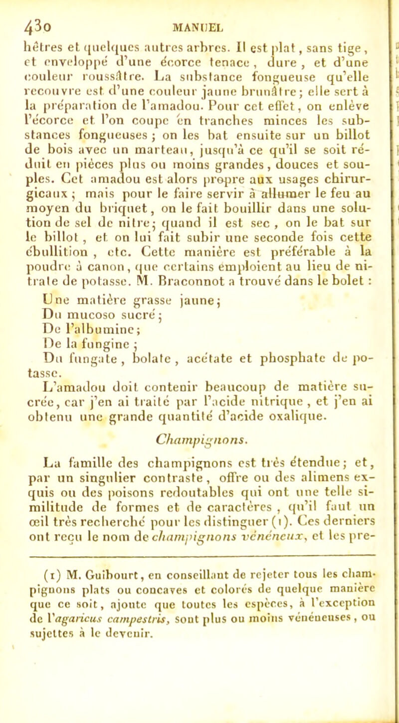 hêtres et quelques autres arbres. Il est plat, sans tige , et enveloppé d'une écorce tenace , dure , et d'une couleur roussâtre. La substance fongueuse qu'elle recouvre est d'une couleur jaune brunâtre; elle sert à la pre'paration de l'amadou. Pour cet effet, on enlève l'écorce et l'on coupe en tranches minces les sub- stances fongueuses ; on les bat ensuite sur un billot de bois avec un marteau, jusqu'à ce qu'il se soit ré- duit en pièces plus ou moins grandes, douces et sou- ples. Cet amadou est alors propre aux usages chirur- gicaux ; mais pour le faire servir à allumer le feu au moyen du briquet, on le fait bouillir dans une solu- tion de sel de nitre: quand il est sec , on le bat sur le billot , et on lui fait subir une seconde fois cette c'bullition , etc. Cette manière est préférable à la poudre à canon, que certains emploient au lieu de ni- trate de potasse. M. Braconnot a trouvé dans le bolet : Une matière grasse jaunej Du mucoso sucré; De l'albumine ; De la fungine ; Du fun gâte, bolate , acétate et phosphate dépo- tasse. L'amadou doit contenir beaucoup de matière su- crée, car j'en ai traité par l'acide nitrique , et j'en ai obtenu une grande quantité d'acide oxalique. Champignons. La famille des champignons est très étendue; et, par un singulier contraste, offre ou des alimens ex- quis ou des poisons redoutables qui ont une telle si- militude de formes et de caractères , qu'il faut un œil très recherché pour les distinguer (i). Ces derniers ont reçu le nom de champignons vénéneux, et les pre- (i) M. Guibourt, en conseillant de rejeter tous les cham- pignons plats ou concaves et colorés de quelque manière que ce soit, ajoute que toutes les espèces, à l'exception de Vagaricux campes tris, sont plus ou moins vénéueuses, ou sujettes à le deveuir.