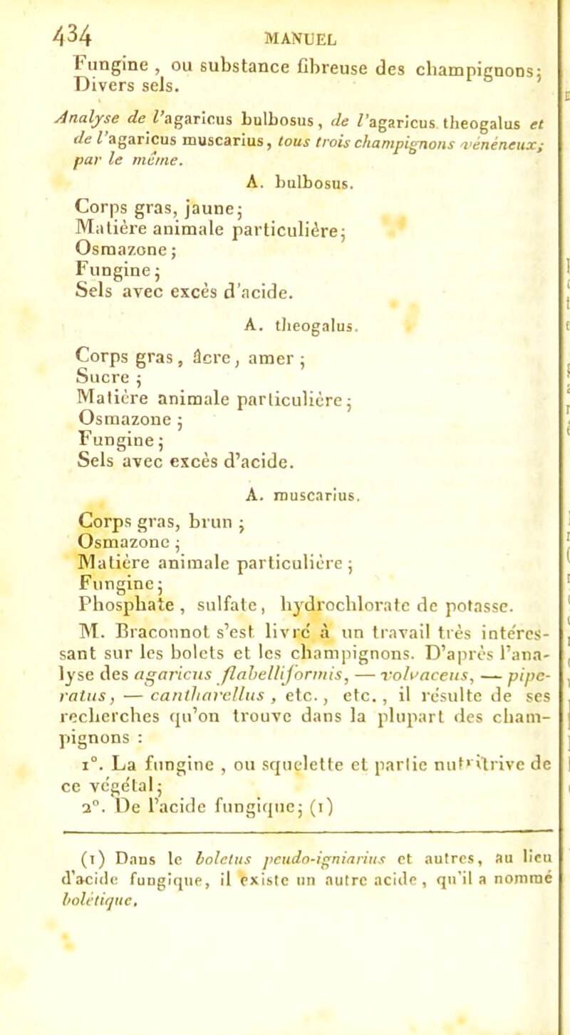 A 34 MANUEL Fungine , ou substance fibreuse des champignons; Divers sels. Analyse de 2'agaricus bulbosus, de /'agaricus theogalus et de Tagaricus muscarius, tous trois champignons vénéneux; par le même. A. bulbosus. Corps gras, jaune; Matière animale particulière; Osmazone ; Fungine; Sels avec excès d'acide. A. theogalus. Corps gras , âcre , amer ; Sucre ; Matière animale particulière; Osmazone ; Fungine ; Sels avec excès d'acide. A. rouscarius. Corps gras, brun ; Osmazone ; Matière animale particulière ; Fungine ; Phosphate, sulfate, hydrochloratc de potasse. M. Braconnot s'est livre' à un travail très intéres- sant sur les bolets et les champignons. D'après l'ana- lyse des ngariciis flabellijormis, — volvacens, — pipe- valus, —canlharellus , etc., etc., il résulte de ses recherches qu'on trouve dans la plupart des cham- pignons : 1°. La fungine , ou squelette et parlic nut> itrive de ce vége'tal; 3°. De l'acide fungique; (1) (1) Dans le bolelus peudo-igniarius et autres, au lieu d'acide fungique, il existe un autre acide, qu'il a nommé bolé tique,