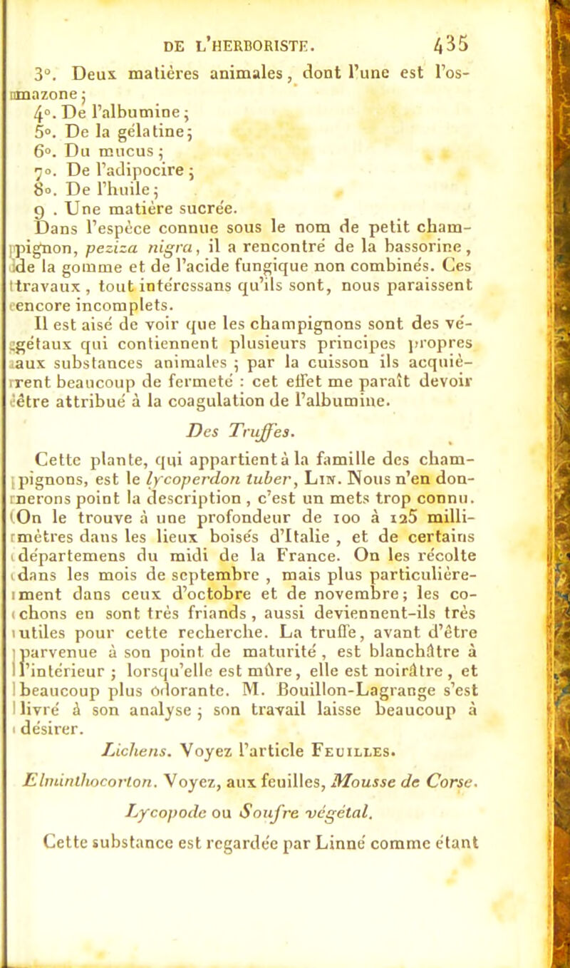 3°. Deux matières animales, dont l'une est l'os- nmazone ; 4°. De l'albumine ; 5°. De la gélatine; 6°. Du mucus ; 70. De l'adipocire ; 80. De l'huile; 9 . Une matière sucre'e. Dans l'espèce connue sous le nom de petit cham- ipignon, peziza nigra, il a rencontre de la bassorine, ide la gomme et de l'acide fungique non combinés. Ces (travaux , tout intéressans qu'ils sont, nous paraissent ^encore incomplets. 11 est aisé de voir que les champignons sont des vé- jgétaux qui contiennent plusieurs principes propres iaux substances animales ; par la cuisson ils acquiè- vrent beaucoup de fermeté : cet effet me paraît devoir être attribué à la coagulation de l'albumine. Des Truffes. Cette plante, qui appartientà la famille des cham- [pignons, est le lycoperdort tuber, Lin. Nous n'en don- rnerons point la description , c'est un mets trop connu. (On le trouve à une profondeur de 100 à ia5 milli- rmètres dans les lieux boisés d'Italie , et de certains 1 départemens du midi de la France. On les récolte idans les mois de septembre , mais plus particulière- iment dans ceux d'octobre et de novembre; les co- i chons en sont très friands, aussi deviennent-ils très 1 utiles pour cette recherche. La truffe, avant d'être Jiarvenue à son point de maturité , est blanchâtre à 'intérieur; lorsqu'elle est mûre, elle est noirâtre , et 1 beaucoup plus odorante. M. Bouillon-Lagrange s'est I livré à son analyse ; son travail laisse beaucoup à 1 désirer. Lichens. Voyez l'article Feuilles. Elminlhoeorlon. Voyez, aux feuilles, Mousse de Corse- Lycopode ou Soufre végétal. Cette substance est regardée par Linné comme étant