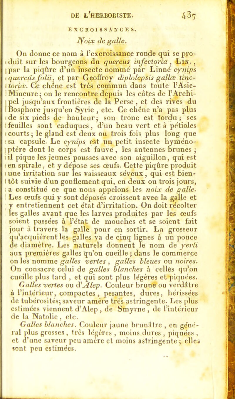 EXCROISSANCES. 2Voix de galle. On donne ce nom à l'excroissance ronde qui se pro- iduit sur les bourgeons du quercus infecloria , Lin. , I par la piqûre d'un insecte nommé par Linné' cynips i quercus folii, et par Geoffroy diplolepsis gallœ tinc- i toriœ. Ce chêne est très commun dans toute l'Asie- I Mineure; on le rencontre depuis les côtes de l'Archi- 1 pel jusqu'aux frontières de la Perse, et des rives du I Bosphore jusqu'en Syrie , etc. Ce chêne n'a pas plus ide six pieds de hauteur; son tronc est tordu; ses tfeuilles sont caduques, d'un beau vert et à pe'tioles i courts; le gland est deux ou trois fois plus long que : sa capsule. Le cynips est un petit insecte hyméno- iptére dont le corps est fauve , les antennes brunes ; lil pique les jeunes pousses avec son aiguillon, qui est ten spirale, et. y de'pose ses œufs. Cette piqûre produit mne irritation sur les vaisseaux se'veux, qui est bien- I tôt suivie d'un gonflement qui, en deux ou trois jours, ; a constitué ce que nous appelons les noix de galle. Les œufs qui y sont déposés croissent avec la galle et y entretiennent cet état d'irritation. On doit récolter les galles avant que les larves produites par les œufs soient passées à l'état de mouches et se soient fait jour à travers la galle pour en sortir. La grosseur qu'acquièrent les galles va de cinq lignes à un pouce de diamètre. Les naturels donnent Te nom de yerli aux premières galles qu'on cueille; dans le commerce on les nomme galles vertes , galles bleues ou noires. On consacre celui de galles blanches à celles qu'on cueille plus tard , et qui sont plus légères et piquées. Galles vertes ou iïAlep. Couleur brune ou verdâtre à l'intérieur, compactes , pesantes, dures, hérissées de tubérosités; saveur amère très astringente. Les plus eslimées viennent d'Alep , de Smyrne , de l'intérieur de la Natolie , etc. Galles blanches. Couleur jaune brunâtre , en géné- ral plus grosses , très légères , moins dures , piquées , et d'une saveur peu amère cl moins astringente ; elles «ont peu estimées.