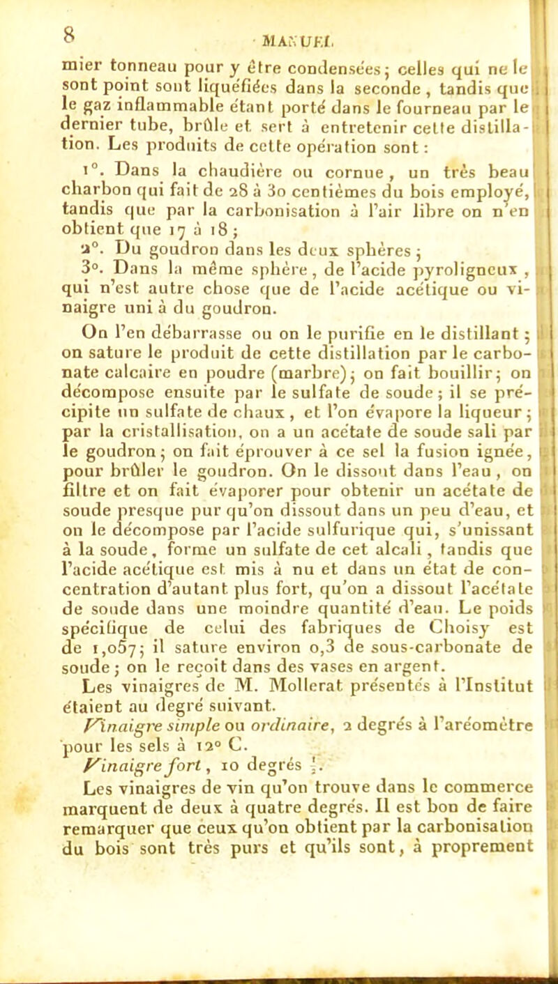 MAiNUKf. mier tonneau pour y être condensées; celles qui ne II- sont point sont liquéfiées dans la seconde , tandis que le gaz inflanimable étant porté dans le fourneau par le dernier tube, brûle et sert à entretenir cette distilla- tion. Les produits de celte opération sont : 1°. Dans la chaudière ou cornue, un très beau charbon qui fait de 28 à 3o centièmes du bois employé, tandis que par la carbonisation à l'air libre on n'er. obtient que 17 à 18 ; •i. Du goudron dans les deux sphères j 3°. Dans la même sphère , de Tacide pyroligneux . qui n'est autre chose que de l'acide acétique ou vi- naigre uni à du goudron. On l'en débarrasse ou on le purifie en le distillant : on sature le produit de cette distillation par le carbo- nate calcaire en poudre (marbre); on fait bouillir; on décompose ensuite par le sulfate de soude; il se pré- cipite un sulfate de chaux , et l'on évapore la liqueur ; par la cristallisation, on a un acétate de soude sali par le goudron; on fait éprouver à ce sel la fusion ignée, pour brûler le goudron. On le dissout dans l'eau , on filtre et on fait évaporer pour obtenir un acétate dt soude presque pur qu'on dissout dans un peu d'eau, et on le décompose par l'acide sulfurique qui, s'uoissant à la soude, forme un sulfate de cet alcali , tandis que l'acide acétique est mis à nu et dans un état de con- centration d'autant plus fort, qu'on a dissout l'acétate de soude dans une moindre quantité d'eau. Le poid^ spécifique de ctlui des fabriques de Choisy est de i.oSy; il sature environ o,3 de sous-carbonate de soude ; on le reçoit dans des vases en argent. Les vinaigres de M. Mollerat présentes à l'Institut étaient au degré suivant. F\naigre simple ou ordinaire, 1 degrés à l'aréomètre pour les sels à tî C. f^inaigrefort, 10 degrés '. Les vinaigres de vin qu'on trouve dans le commerce marquent de deux à quatre degrés. Il est bon de faire remarquer que ceux qu'on obtient par la carbonisation du bois sont très purs et qu'ils sont, à proprement